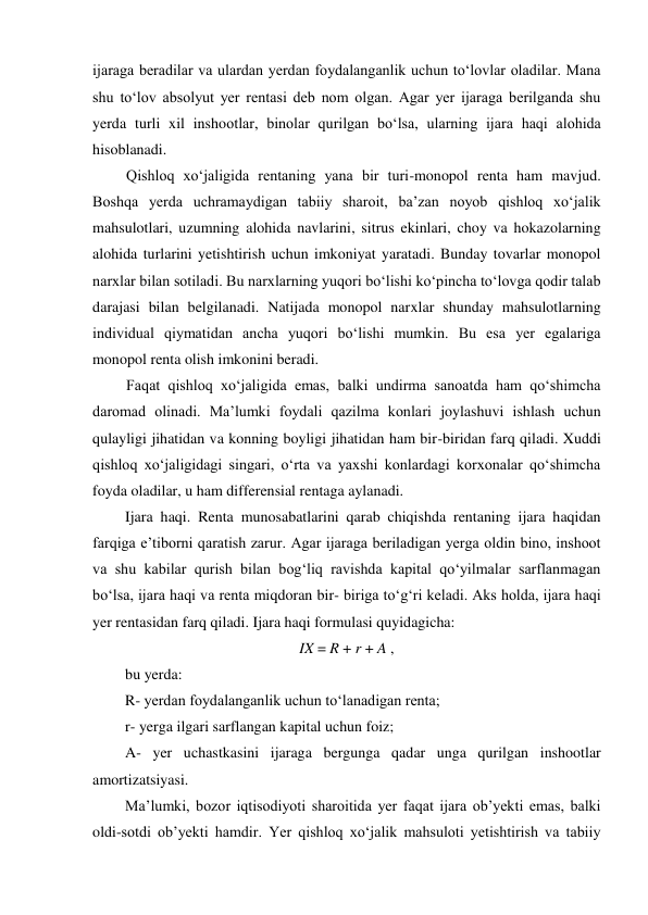 ijaraga beradilar va ulardan yerdan foydalanganlik uchun to‘lovlar oladilar. Mana 
shu to‘lov absolyut yer rentasi deb nom olgan. Agar yer ijaraga berilganda shu 
yerda turli xil inshootlar, binolar qurilgan bo‘lsa, ularning ijara haqi alohida 
hisoblanadi. 
Qishloq xo‘jaligida rentaning yana bir turi-monopol renta ham mavjud. 
Boshqa yerda uchramaydigan tabiiy sharoit, ba’zan noyob qishloq xo‘jalik 
mahsulotlari, uzumning alohida navlarini, sitrus ekinlari, choy va hokazolarning 
alohida turlarini yetishtirish uchun imkoniyat yaratadi. Bunday tovarlar monopol 
narxlar bilan sotiladi. Bu narxlarning yuqori bo‘lishi ko‘pincha to‘lovga qodir talab 
darajasi bilan belgilanadi. Natijada monopol narxlar shunday mahsulotlarning 
individual qiymatidan ancha yuqori bo‘lishi mumkin. Bu esa yer egalariga 
monopol renta olish imkonini beradi. 
Faqat qishloq xo‘jaligida emas, balki undirma sanoatda ham qo‘shimcha 
daromad olinadi. Ma’lumki foydali qazilma konlari joylashuvi ishlash uchun 
qulayligi jihatidan va konning boyligi jihatidan ham bir-biridan farq qiladi. Xuddi 
qishloq xo‘jaligidagi singari, o‘rta va yaxshi konlardagi korxonalar qo‘shimcha 
foyda oladilar, u ham differensial rentaga aylanadi. 
Ijara haqi. Renta munosabatlarini qarab chiqishda rentaning ijara haqidan 
farqiga e’tiborni qaratish zarur. Agar ijaraga beriladigan yerga oldin bino, inshoot 
va shu kabilar qurish bilan bog‘liq ravishda kapital qo‘yilmalar sarflanmagan 
bo‘lsa, ijara haqi va renta miqdoran bir- biriga to‘g‘ri keladi. Aks holda, ijara haqi 
yer rentasidan farq qiladi. Ijara haqi formulasi quyidagicha: 
IX = R + r + A , 
bu yerda: 
R- yerdan foydalanganlik uchun to‘lanadigan renta; 
r- yerga ilgari sarflangan kapital uchun foiz; 
A- yer uchastkasini ijaraga bergunga qadar unga qurilgan inshootlar 
amortizatsiyasi. 
Ma’lumki, bozor iqtisodiyoti sharoitida yer faqat ijara ob’yekti emas, balki 
oldi-sotdi ob’yekti hamdir. Yer qishloq xo‘jalik mahsuloti yetishtirish va tabiiy 
