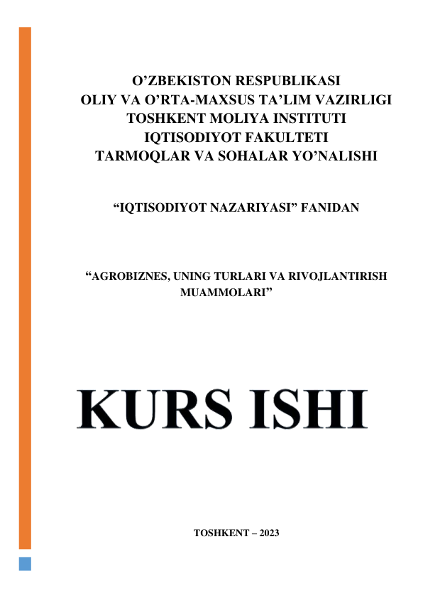  
 
O’ZBEKISTON RESPUBLIKASI 
OLIY VA O’RTA-MAXSUS TA’LIM VAZIRLIGI 
TOSHKENT MOLIYA INSTITUTI 
IQTISODIYOT FAKULTETI 
TARMOQLAR VA SOHALAR YO’NALISHI 
 
 
“IQTISODIYOT NAZARIYASI” FANIDAN 
 
 
 
“AGROBIZNES, UNING TURLARI VA RIVOJLANTIRISH 
MUAMMOLARI” 
 
 
 
 
 
 
 
 
 
 
 
 
 
 
 
 
 
TOSHKENT – 2023
