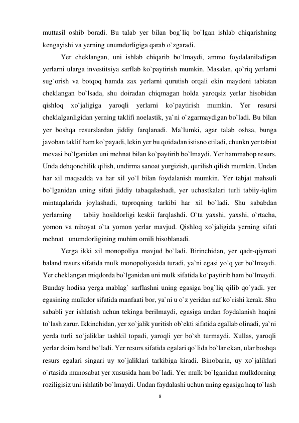 9 
 
muttasil oshib boradi. Bu talab yer bilan bog`liq bo`lgan ishlab chiqarishning 
kengayishi va yerning unumdorligiga qarab o`zgaradi. 
Yer cheklangan, uni ishlab chiqarib bo`lmaydi, ammo foydalaniladigan 
yerlarni ularga investitsiya sarflab ko`paytirish mumkin. Masalan, qo`riq yerlarni 
sug`orish va botqoq hamda zax yerlarni qurutish orqali ekin maydoni tabiatan 
cheklangan bo`lsada, shu doiradan chiqmagan holda yaroqsiz yerlar hisobidan 
qishloq 
xo`jaligiga 
yaroqli 
yerlarni 
ko`paytirish 
mumkin. 
Yer 
resursi 
cheklalganligidan yerning taklifi noelastik, ya`ni o`zgarmaydigan bo`ladi. Bu bilan 
yer boshqa resurslardan jiddiy farqlanadi. Ma`lumki, agar talab oshsa, bunga 
javoban taklif ham ko`payadi, lekin yer bu qoidadan istisno etiladi, chunkn yer tabiat 
mevasi bo`lganidan uni mehnat bilan ko`paytirib bo`lmaydi. Yer hammabop resurs. 
Unda dehqonchilik qilish, undirma sanoat yurgizish, qurilish qilish mumkin. Undan 
har xil maqsadda va har xil yo`l bilan foydalanish mumkin. Yer tabjat mahsuli 
bo`lganidan uning sifati jiddiy tabaqalashadi, yer uchastkalari turli tabiiy-iqlim 
mintaqalarida joylashadi, tuproqning tarkibi har xil bo`ladi. Shu sababdan 
yerlarning    tabiiy hosildorligi keskii farqlashdi. O`ta yaxshi, yaxshi, o`rtacha, 
yomon va nihoyat o`ta yomon yerlar mavjud. Qishloq xo`jaligida yerning sifati 
mehnat   unumdorligining muhim omili hisoblanadi.  
Yerga ikki xil monopoliya mavjud bo`ladi. Birinchidan, yer qadr-qiymati 
baland resurs sifatida mulk monopoliyasida turadi, ya`ni egasi yo`q yer bo`lmaydi. 
Yer cheklangan miqdorda bo`lganidan uni mulk sifatida ko`paytirib ham bo`lmaydi. 
Bunday hodisa yerga mablag` sarflashni uning egasiga bog`liq qilib qo`yadi. yer 
egasining mulkdor sifatida manfaati bor, ya`ni u o`z yeridan naf ko`rishi kerak. Shu 
sababli yer ishlatish uchun tekinga berilmaydi, egasiga undan foydalanish haqini 
to`lash zarur. Ikkinchidan, yer xo`jalik yuritish ob`ekti sifatida egallab olinadi, ya`ni 
yerda turli xo`jaliklar tashkil topadi, yaroqli yer bo`sh turmaydi. Xullas, yaroqli 
yerlar doim band bo`ladi. Yer resurs sifatida egalari qo`lida bo`lar ekan, ular boshqa 
resurs egalari singari uy xo`jaliklari tarkibiga kiradi. Binobarin, uy xo`jaliklari 
o`rtasida munosabat yer xususida ham bo`ladi. Yer mulk bo`lganidan mulkdorning 
roziligisiz uni ishlatib bo`lmaydi. Undan faydalashi uchun uning egasiga haq to`lash 
