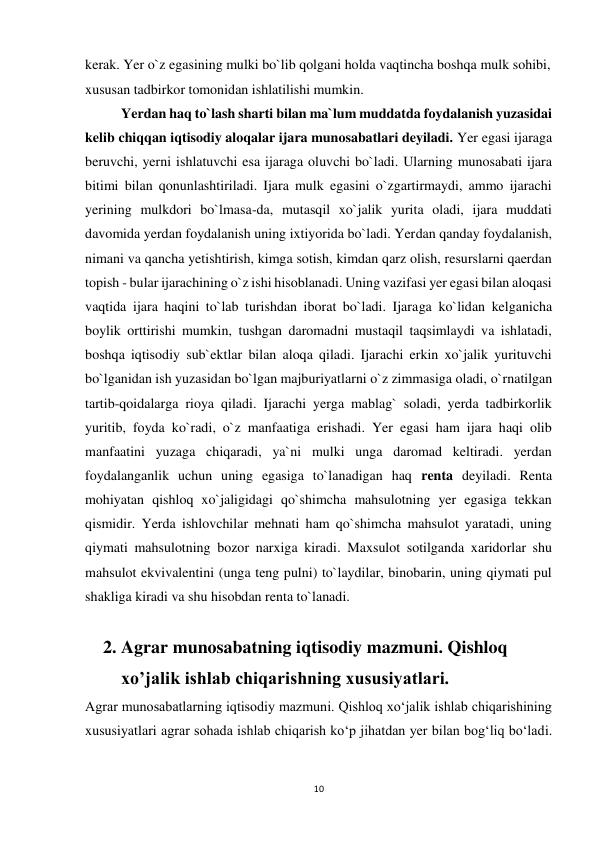 10 
 
kerak. Yer o`z egasining mulki bo`lib qolgani holda vaqtincha boshqa mulk sohibi, 
xususan tadbirkor tomonidan ishlatilishi mumkin. 
Yerdan haq to`lash sharti bilan ma`lum muddatda foydalanish yuzasidai 
kelib chiqqan iqtisodiy aloqalar ijara munosabatlari deyiladi. Yer egasi ijaraga 
beruvchi, yerni ishlatuvchi esa ijaraga oluvchi bo`ladi. Ularning munosabati ijara 
bitimi bilan qonunlashtiriladi. Ijara mulk egasini o`zgartirmaydi, ammo ijarachi 
yerining mulkdori bo`lmasa-da, mutasqil xo`jalik yurita oladi, ijara muddati 
davomida yerdan foydalanish uning ixtiyorida bo`ladi. Yerdan qanday foydalanish, 
nimani va qancha yetishtirish, kimga sotish, kimdan qarz olish, resurslarni qaerdan 
topish - bular ijarachining o`z ishi hisoblanadi. Uning vazifasi yer egasi bilan aloqasi 
vaqtida ijara haqini to`lab turishdan iborat bo`ladi. Ijaraga ko`lidan kelganicha 
boylik orttirishi mumkin, tushgan daromadni mustaqil taqsimlaydi va ishlatadi, 
boshqa iqtisodiy sub`ektlar bilan aloqa qiladi. Ijarachi erkin xo`jalik yurituvchi 
bo`lganidan ish yuzasidan bo`lgan majburiyatlarni o`z zimmasiga oladi, o`rnatilgan 
tartib-qoidalarga rioya qiladi. Ijarachi yerga mablag` soladi, yerda tadbirkorlik 
yuritib, foyda ko`radi, o`z manfaatiga erishadi. Yer egasi ham ijara haqi olib 
manfaatini yuzaga chiqaradi, ya`ni mulki unga daromad keltiradi. yerdan 
foydalanganlik uchun uning egasiga to`lanadigan haq renta deyiladi. Renta 
mohiyatan qishloq xo`jaligidagi qo`shimcha mahsulotning yer egasiga tekkan 
qismidir. Yerda ishlovchilar mehnati ham qo`shimcha mahsulot yaratadi, uning 
qiymati mahsulotning bozor narxiga kiradi. Maxsulot sotilganda xaridorlar shu 
mahsulot ekvivalentini (unga teng pulni) to`laydilar, binobarin, uning qiymati pul 
shakliga kiradi va shu hisobdan renta to`lanadi. 
 
2. Agrar munosabatning iqtisodiy mazmuni. Qishloq 
xo’jalik ishlab chiqarishning xususiyatlari.  
Agrar munosabatlarning iqtisodiy mazmuni. Qishloq xo‘jalik ishlab chiqarishining 
xususiyatlari agrar sohada ishlab chiqarish ko‘p jihatdan yer bilan bog‘liq bo‘ladi. 
