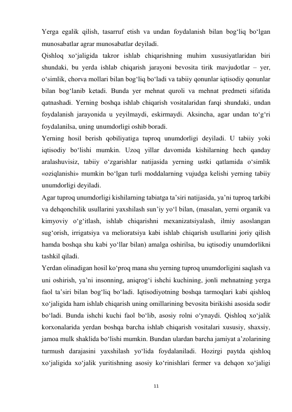 11 
 
Yerga egalik qilish, tasarruf etish va undan foydalanish bilan bog‘liq bo‘lgan 
munosabatlar agrar munosabatlar deyiladi. 
Qishloq xo‘jaligida takror ishlab chiqarishning muhim xususiyatlaridan biri 
shundaki, bu yerda ishlab chiqarish jarayoni bevosita tirik mavjudotlar – yer, 
o‘simlik, chorva mollari bilan bog‘liq bo‘ladi va tabiiy qonunlar iqtisodiy qonunlar 
bilan bog‘lanib ketadi. Bunda yer mehnat quroli va mehnat predmeti sifatida 
qatnashadi. Yerning boshqa ishlab chiqarish vositalaridan farqi shundaki, undan 
foydalanish jarayonida u yeyilmaydi, eskirmaydi. Aksincha, agar undan to‘g‘ri 
foydalanilsa, uning unumdorligi oshib boradi. 
Yerning hosil berish qobiliyatiga tuproq unumdorligi deyiladi. U tabiiy yoki 
iqtisodiy bo‘lishi mumkin. Uzoq yillar davomida kishilarning hech qanday 
aralashuvisiz, tabiiy o‘zgarishlar natijasida yerning ustki qatlamida o‘simlik 
«oziqlanishi» mumkin bo‘lgan turli moddalarning vujudga kelishi yerning tabiiy 
unumdorligi deyiladi. 
Agar tuproq unumdorligi kishilarning tabiatga ta’siri natijasida, ya’ni tuproq tarkibi 
va dehqonchilik usullarini yaxshilash sun’iy yo‘l bilan, (masalan, yerni organik va 
kimyoviy o‘g‘itlash, ishlab chiqarishni mexanizatsiyalash, ilmiy asoslangan 
sug‘orish, irrigatsiya va melioratsiya kabi ishlab chiqarish usullarini joriy qilish 
hamda boshqa shu kabi yo‘llar bilan) amalga oshirilsa, bu iqtisodiy unumdorlikni 
tashkil qiladi. 
Yerdan olinadigan hosil ko‘proq mana shu yerning tuproq unumdorligini saqlash va 
uni oshirish, ya’ni insonning, aniqrog‘i ishchi kuchining, jonli mehnatning yerga 
faol ta’siri bilan bog‘liq bo‘ladi. Iqtisodiyotning boshqa tarmoqlari kabi qishloq 
xo‘jaligida ham ishlab chiqarish uning omillarining bevosita birikishi asosida sodir 
bo‘ladi. Bunda ishchi kuchi faol bo‘lib, asosiy rolni o‘ynaydi. Qishloq xo‘jalik 
korxonalarida yerdan boshqa barcha ishlab chiqarish vositalari xususiy, shaxsiy, 
jamoa mulk shaklida bo‘lishi mumkin. Bundan ulardan barcha jamiyat a’zolarining 
turmush darajasini yaxshilash yo‘lida foydalaniladi. Hozirgi paytda qishloq 
xo‘jaligida xo‘jalik yuritishning asosiy ko‘rinishlari fermer va dehqon xo‘jaligi 
