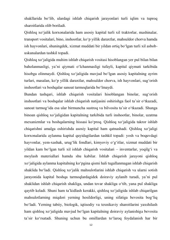 12 
 
shakllarida bo‘lib, ulardagi ishlab chiqarish jarayonlari turli iqlim va tuproq 
sharoitlarida olib boriladi. 
Qishloq xo‘jalik korxonalarida ham asosiy kapital turli xil traktorlar, mashinalar, 
transport vositalari, bino, inshootlar, ko‘p yillik daraxtlar, mahsuldor chorva hamda 
ish hayvonlari, shuningdek, xizmat muddati bir yildan ortiq bo‘lgan turli xil asbob-
uskunalardan tashkil topadi. 
Qishloq xo‘jaligida muhim ishlab chiqarish vositasi hisoblangan yer pul bilan bilan 
baholanmasligi, ya’ni qiymati o‘lchanmasligi tufayli, kapital qiymati tarkibida 
hisobga olinmaydi. Qishloq xo‘jaligida mavjud bo‘lgan asosiy kapitalning ayrim 
turlari, masalan, ko‘p yillik daraxtlar, mahsuldor chorva, ish hayvonlari, sug‘orish 
inshootlari va boshqalar sanoat tarmoqlarida bo‘lmaydi. 
Bundan tashqari, ishlab chiqarish vositalari hisoblangan binolar, sug‘orish 
inshootlari va boshqalar ishlab chiqarish natijasini oshirishga faol ta’sir o‘tkazadi, 
sanoat tarmog‘ida esa ular birmuncha sustroq va bilvosita ta’sir o‘tkazadi. Shunga 
binoan qishloq xo‘jaligidan kapitalning tarkibida turli inshootlar, binolar, uzatma 
mexanizmlar va boshqalarning hissasi ko‘proq. Qishloq xo‘jaligida takror ishlab 
chiqarishni amalga oshirishda asosiy kapital ham qatnashadi. Qishloq xo‘jaligi 
korxonalarida aylanma kapital quyidagilardan tashkil topadi: yosh va boquvdagi 
hayvonlar, yem-xashak, urug‘lik fondlari, kimyoviy o‘g‘itlar, xizmat muddati bir 
yildan kam bo‘lgan turli xil ishlab chiqarish vositalari – inventarlar, yoqilg‘i va 
moylash materiallari hamda shu kabilar. Ishlab chiqarish jarayoni qishloq 
xo‘jaligida aylanma kapitalning ko‘pgina qismi hali tugallanmagan ishlab chiqarish 
shaklida bo‘ladi. Qishloq xo‘jalik mahsulotlarini ishlab chiqarish va ularni sotish 
jarayonida kapital boshqa tarmoqlardagidek doiraviy aylanib turadi, ya’ni pul 
shaklidan ishlab chiqarish shakliga, undan tovar shakliga o‘tib, yana pul shakliga 
qaytib keladi. Shuni ham ta’kidlash kerakki, qishloq xo‘jaligida ishlab chiqarilgan 
mahsulotlarning miqdori yerning hosildorligi, uning sifatiga bevosita bog‘liq 
bo‘ladi. Yerning tabiiy, biologik, iqtisodiy va texnikaviy sharoitlarini yaxshilash 
ham qishloq xo‘jaligida mavjud bo‘lgan kapitalning doiraviy aylanishiga bevosita 
ta’sir ko‘rsatadi. Shuning uchun bu omillardan to‘laroq foydalanish har bir 
