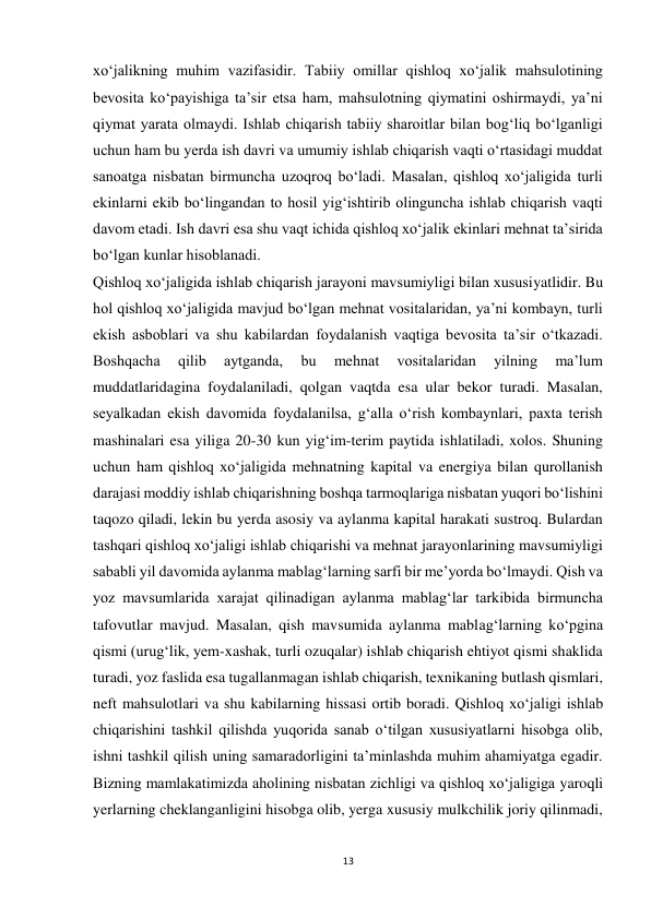 13 
 
xo‘jalikning muhim vazifasidir. Tabiiy omillar qishloq xo‘jalik mahsulotining 
bevosita ko‘payishiga ta’sir etsa ham, mahsulotning qiymatini oshirmaydi, ya’ni 
qiymat yarata olmaydi. Ishlab chiqarish tabiiy sharoitlar bilan bog‘liq bo‘lganligi 
uchun ham bu yerda ish davri va umumiy ishlab chiqarish vaqti o‘rtasidagi muddat 
sanoatga nisbatan birmuncha uzoqroq bo‘ladi. Masalan, qishloq xo‘jaligida turli 
ekinlarni ekib bo‘lingandan to hosil yig‘ishtirib olinguncha ishlab chiqarish vaqti 
davom etadi. Ish davri esa shu vaqt ichida qishloq xo‘jalik ekinlari mehnat ta’sirida 
bo‘lgan kunlar hisoblanadi. 
Qishloq xo‘jaligida ishlab chiqarish jarayoni mavsumiyligi bilan xususiyatlidir. Bu 
hol qishloq xo‘jaligida mavjud bo‘lgan mehnat vositalaridan, ya’ni kombayn, turli 
ekish asboblari va shu kabilardan foydalanish vaqtiga bevosita ta’sir o‘tkazadi. 
Boshqacha 
qilib 
aytganda, 
bu 
mehnat 
vositalaridan 
yilning 
ma’lum 
muddatlaridagina foydalaniladi, qolgan vaqtda esa ular bekor turadi. Masalan, 
seyalkadan ekish davomida foydalanilsa, g‘alla o‘rish kombaynlari, paxta terish 
mashinalari esa yiliga 20-30 kun yig‘im-terim paytida ishlatiladi, xolos. Shuning 
uchun ham qishloq xo‘jaligida mehnatning kapital va energiya bilan qurollanish 
darajasi moddiy ishlab chiqarishning boshqa tarmoqlariga nisbatan yuqori bo‘lishini 
taqozo qiladi, lekin bu yerda asosiy va aylanma kapital harakati sustroq. Bulardan 
tashqari qishloq xo‘jaligi ishlab chiqarishi va mehnat jarayonlarining mavsumiyligi 
sababli yil davomida aylanma mablag‘larning sarfi bir me’yorda bo‘lmaydi. Qish va 
yoz mavsumlarida xarajat qilinadigan aylanma mablag‘lar tarkibida birmuncha 
tafovutlar mavjud. Masalan, qish mavsumida aylanma mablag‘larning ko‘pgina 
qismi (urug‘lik, yem-xashak, turli ozuqalar) ishlab chiqarish ehtiyot qismi shaklida 
turadi, yoz faslida esa tugallanmagan ishlab chiqarish, texnikaning butlash qismlari, 
neft mahsulotlari va shu kabilarning hissasi ortib boradi. Qishloq xo‘jaligi ishlab 
chiqarishini tashkil qilishda yuqorida sanab o‘tilgan xususiyatlarni hisobga olib, 
ishni tashkil qilish uning samaradorligini ta’minlashda muhim ahamiyatga egadir. 
Bizning mamlakatimizda aholining nisbatan zichligi va qishloq xo‘jaligiga yaroqli 
yerlarning cheklanganligini hisobga olib, yerga xususiy mulkchilik joriy qilinmadi, 
