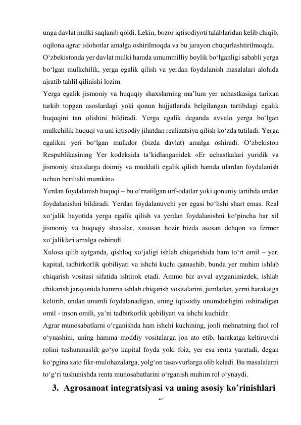 14 
 
unga davlat mulki saqlanib qoldi. Lekin, bozor iqtisodiyoti talablaridan kelib chiqib, 
oqilona agrar islohotlar amalga oshirilmoqda va bu jarayon chuqurlashtirilmoqda. 
O‘zbekistonda yer davlat mulki hamda umummilliy boylik bo‘lganligi sababli yerga 
bo‘lgan mulkchilik, yerga egalik qilish va yerdan foydalanish masalalari alohida 
ajratib tahlil qilinishi lozim. 
Yerga egalik jismoniy va huquqiy shaxslarning ma’lum yer uchastkasiga tarixan 
tarkib topgan asoslardagi yoki qonun hujjatlarida belgilangan tartibdagi egalik 
huquqini tan olishini bildiradi. Yerga egalik deganda avvalo yerga bo‘lgan 
mulkchilik huquqi va uni iqtisodiy jihatdan realizatsiya qilish ko‘zda tutiladi. Yerga 
egalikni yeri bo‘lgan mulkdor (bizda davlat) amalga oshiradi. O‘zbekiston 
Respublikasining Yer kodeksida ta’kidlanganidek «Er uchastkalari yuridik va 
jismoniy shaxslarga doimiy va muddatli egalik qilish hamda ulardan foydalanish 
uchun berilishi mumkin». 
Yerdan foydalanish huquqi – bu o‘rnatilgan urf-odatlar yoki qonuniy tartibda undan 
foydalanishni bildiradi. Yerdan foydalanuvchi yer egasi bo‘lishi shart emas. Real 
xo‘jalik hayotida yerga egalik qilish va yerdan foydalanishni ko‘pincha har xil 
jismoniy va huquqiy shaxslar, xususan hozir bizda asosan dehqon va fermer 
xo‘jaliklari amalga oshiradi. 
Xulosa qilib aytganda, qishloq xo‘jaligi ishlab chiqarishida ham to‘rt omil – yer, 
kapital, tadbirkorlik qobiliyati va ishchi kuchi qatnashib, bunda yer muhim ishlab 
chiqarish vositasi sifatida ishtirok etadi. Ammo biz avval aytganimizdek, ishlab 
chikarish jarayonida hamma ishlab chiqarish vositalarini, jumladan, yerni harakatga 
keltirib, undan unumli foydalanadigan, uning iqtisodiy unumdorligini oshiradigan 
omil - inson omili, ya’ni tadbirkorlik qobiliyati va ishchi kuchidir. 
Agrar munosabatlarni o‘rganishda ham ishchi kuchining, jonli mehnatning faol rol 
o‘ynashini, uning hamma moddiy vositalarga jon ato etib, harakatga keltiruvchi 
rolini tushunmaslik go‘yo kapital foyda yoki foiz, yer esa renta yaratadi, degan 
ko‘pgina xato fikr-mulohazalarga, yolg‘on tasavvurlarga olib keladi. Bu masalalarni 
to‘g‘ri tushunishda renta munosabatlarini o‘rganish muhim rol o‘ynaydi. 
3.  Agrosanoat integratsiyasi va uning asosiy ko’rinishlari 
