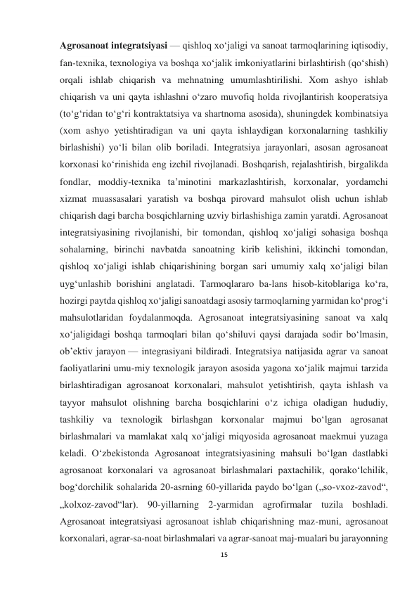 15 
 
Agrosanoat integratsiyasi — qishloq xoʻjaligi va sanoat tarmoqlarining iqtisodiy, 
fan-texnika, texnologiya va boshqa xoʻjalik imkoniyatlarini birlashtirish (qoʻshish) 
orqali ishlab chiqarish va mehnatning umumlashtirilishi. Xom ashyo ishlab 
chiqarish va uni qayta ishlashni oʻzaro muvofiq holda rivojlantirish kooperatsiya 
(toʻgʻridan toʻgʻri kontraktatsiya va shartnoma asosida), shuningdek kombinatsiya 
(xom ashyo yetishtiradigan va uni qayta ishlaydigan korxonalarning tashkiliy 
birlashishi) yoʻli bilan olib boriladi. Integratsiya jarayonlari, asosan agrosanoat 
korxonasi koʻrinishida eng izchil rivojlanadi. Boshqarish, rejalashtirish, birgalikda 
fondlar, moddiy-texnika taʼminotini markazlashtirish, korxonalar, yordamchi 
xizmat muassasalari yaratish va boshqa pirovard mahsulot olish uchun ishlab 
chiqarish dagi barcha bosqichlarning uzviy birlashishiga zamin yaratdi. Agrosanoat 
integratsiyasining rivojlanishi, bir tomondan, qishloq xoʻjaligi sohasiga boshqa 
sohalarning, birinchi navbatda sanoatning kirib kelishini, ikkinchi tomondan, 
qishloq xoʻjaligi ishlab chiqarishining borgan sari umumiy xalq xoʻjaligi bilan 
uygʻunlashib borishini anglatadi. Tarmoqlararo ba-lans hisob-kitoblariga koʻra, 
hozirgi paytda qishloq xoʻjaligi sanoatdagi asosiy tarmoqlarning yarmidan koʻprogʻi 
mahsulotlaridan foydalanmoqda. Agrosanoat integratsiyasining sanoat va xalq 
xoʻjaligidagi boshqa tarmoqlari bilan qoʻshiluvi qaysi darajada sodir boʻlmasin, 
ob’ektiv jarayon — integrasiyani bildiradi. Integratsiya natijasida agrar va sanoat 
faoliyatlarini umu-miy texnologik jarayon asosida yagona xoʻjalik majmui tarzida 
birlashtiradigan agrosanoat korxonalari, mahsulot yetishtirish, qayta ishlash va 
tayyor mahsulot olishning barcha bosqichlarini oʻz ichiga oladigan hududiy, 
tashkiliy va texnologik birlashgan korxonalar majmui boʻlgan agrosanat 
birlashmalari va mamlakat xalq xoʻjaligi miqyosida agrosanoat maekmui yuzaga 
keladi. Oʻzbekistonda Agrosanoat integratsiyasining mahsuli boʻlgan dastlabki 
agrosanoat korxonalari va agrosanoat birlashmalari paxtachilik, qorakoʻlchilik, 
bogʻdorchilik sohalarida 20-asrning 60-yillarida paydo boʻlgan („so-vxoz-zavod“, 
„kolxoz-zavod“lar). 90-yillarning 2-yarmidan agrofirmalar tuzila boshladi. 
Agrosanoat integratsiyasi agrosanoat ishlab chiqarishning maz-muni, agrosanoat 
korxonalari, agrar-sa-noat birlashmalari va agrar-sanoat maj-mualari bu jarayonning 
