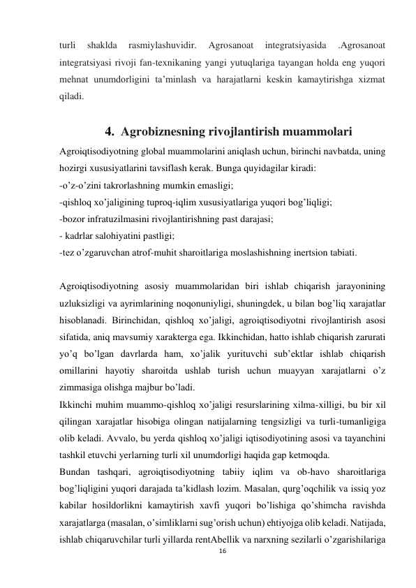 16 
 
turli 
shaklda 
rasmiylashuvidir. 
Agrosanoat 
integratsiyasida 
.Agrosanoat 
integratsiyasi rivoji fan-texnikaning yangi yutuqlariga tayangan holda eng yuqori 
mehnat unumdorligini taʼminlash va harajatlarni keskin kamaytirishga xizmat 
qiladi. 
 
4.  Agrobiznesning rivojlantirish muammolari 
Agroiqtisodiyotning global muammolarini aniqlash uchun, birinchi navbatda, uning 
hozirgi xususiyatlarini tavsiflash kerak. Bunga quyidagilar kiradi: 
-o’z-o’zini takrorlashning mumkin emasligi; 
-qishloq xo’jaligining tuproq-iqlim xususiyatlariga yuqori bog’liqligi; 
-bozor infratuzilmasini rivojlantirishning past darajasi; 
- kadrlar salohiyatini pastligi; 
-tez o’zgaruvchan atrof-muhit sharoitlariga moslashishning inertsion tabiati. 
 
Agroiqtisodiyotning asosiy muammolaridan biri ishlab chiqarish jarayonining 
uzluksizligi va ayrimlarining noqonuniyligi, shuningdek, u bilan bog’liq xarajatlar 
hisoblanadi. Birinchidan, qishloq xo’jaligi, agroiqtisodiyotni rivojlantirish asosi 
sifatida, aniq mavsumiy xarakterga ega. Ikkinchidan, hatto ishlab chiqarish zarurati 
yo’q bo’lgan davrlarda ham, xo’jalik yurituvchi sub’ektlar ishlab chiqarish 
omillarini hayotiy sharoitda ushlab turish uchun muayyan xarajatlarni o’z 
zimmasiga olishga majbur bo’ladi. 
Ikkinchi muhim muammo-qishloq xo’jaligi resurslarining xilma-xilligi, bu bir xil 
qilingan xarajatlar hisobiga olingan natijalarning tengsizligi va turli-tumanligiga 
olib keladi. Avvalo, bu yerda qishloq xo’jaligi iqtisodiyotining asosi va tayanchini 
tashkil etuvchi yerlarning turli xil unumdorligi haqida gap ketmoqda. 
Bundan tashqari, agroiqtisodiyotning tabiiy iqlim va ob-havo sharoitlariga 
bog’liqligini yuqori darajada ta’kidlash lozim. Masalan, qurg’oqchilik va issiq yoz 
kabilar hosildorlikni kamaytirish xavfi yuqori bo’lishiga qo’shimcha ravishda 
xarajatlarga (masalan, o’simliklarni sug’orish uchun) ehtiyojga olib keladi. Natijada, 
ishlab chiqaruvchilar turli yillarda rentAbellik va narxning sezilarli o’zgarishilariga 
