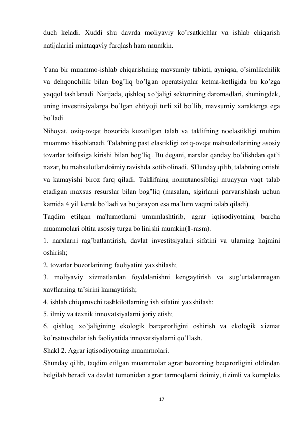 17 
 
duch keladi. Xuddi shu davrda moliyaviy ko’rsatkichlar va ishlab chiqarish 
natijalarini mintaqaviy farqlash ham mumkin. 
 
Yana bir muammo-ishlab chiqarishning mavsumiy tabiati, ayniqsa, o’simlikchilik 
va dehqonchilik bilan bog’liq bo’lgan operatsiyalar ketma-ketligida bu ko’zga 
yaqqol tashlanadi. Natijada, qishloq xo’jaligi sektorining daromadlari, shuningdek, 
uning investitsiyalarga bo’lgan ehtiyoji turli xil bo’lib, mavsumiy xarakterga ega 
bo’ladi. 
Nihoyat, oziq-ovqat bozorida kuzatilgan talab va taklifning noelastikligi muhim 
muammo hisoblanadi. Talabning past elastikligi oziq-ovqat mahsulotlarining asosiy 
tovarlar toifasiga kirishi bilan bog’liq. Bu degani, narxlar qanday bo’ilishdan qat’i 
nazar, bu mahsulotlar doimiy ravishda sotib olinadi. SHunday qilib, talabning ortishi 
va kamayishi biroz farq qiladi. Taklifning nomutanosibligi muayyan vaqt talab 
etadigan maxsus resurslar bilan bog’liq (masalan, sigirlarni parvarishlash uchun 
kamida 4 yil kerak bo’ladi va bu jarayon esa ma’lum vaqtni talab qiladi). 
Taqdim etilgan ma'lumotlarni umumlashtirib, agrar iqtisodiyotning barcha 
muammolari oltita asosiy turga bo'linishi mumkin(1-rasm). 
1. narxlarni rag’batlantirish, davlat investitsiyalari sifatini va ularning hajmini 
oshirish; 
2. tovarlar bozorlarining faoliyatini yaxshilash; 
3. moliyaviy xizmatlardan foydalanishni kengaytirish va sug’urtalanmagan 
xavflarning ta’sirini kamaytirish; 
4. ishlab chiqaruvchi tashkilotlarning ish sifatini yaxshilash; 
5. ilmiy va texnik innovatsiyalarni joriy etish; 
6. qishloq xo’jaligining ekologik barqarorligini oshirish va ekologik xizmat 
ko’rsatuvchilar ish faoliyatida innovatsiyalarni qo’llash. 
Shakl 2. Agrar iqtisodiyotning muammolari. 
Shunday qilib, taqdim etilgan muammolar agrar bozorning beqarorligini oldindan 
belgilab beradi va davlat tomonidan agrar tarmoqlarni doimiy, tizimli va kompleks 
