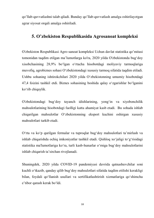 18 
 
qo’llab-quvvatlashni talab qiladi. Bunday qo’llab-quvvatlash amalga oshirilayotgan 
agrar siyosat orqali amalga oshiriladi. 
 
5. O’zbekiston Respublikasida Agrosanoat kompleksi 
 
O'zbekiston Respublikasi Agro-sanoat kompleksi Uchun davlat statistika qo’mitasi 
tomonidan taqdim etilgan ma’lumotlarga ko'ra, 2020 yilda O'zbekistonda bug‘doy 
xisobchasining 28,9% bo‘lgan o‘rtacha hisobotdagi moliyaviy tarmoqlariga 
muvofiq, agrobiznes sohasi O‘zbekistondagi xususiy tarmoq sifatida taqdim etiladi. 
Ushbu sohaning ishtirokchilari 2020 yilda O‘zbekistonning umumiy hisobotdagi 
47,4 foizini tashkil etdi. Biznes sohasining boshida qalay o‘zgarishlar bo‘lganini 
ko‘rib chiqaylik.  
 
O'zbekistondagi bug‘doy tayanch idishlarining, yong‘in va xiyobonchilik 
mahsulotlarining hisobotdagi faolligi katta ahamiyat kasb etadi.  Bu sohada ishlab 
chiqarilgan mahsulotlar O‘zbekistonning eksport kuchini oshirgan xususiy 
mahsulotlari tarkib etadi.  
 
O‘rta va ko‘p qurilgan fermalar va tuproqlar bug‘doy mahsulotlari ta’mirlash va 
ishlab chiqarishda ochiq imkoniyatlar tashkil etadi. Qishloq xo‘jaligi to‘g‘risidagi 
statistika ma'lumotlariga ko‘ra, turli kasb-hunarlar o‘rniga bug‘doy mahsulotlarini 
ishlab chiqarish ta’sirchan rivojlanadi.  
 
Shuningdek, 2020 yilda COVID-19 pandemiyasi davrida qatnashuvchilar soni 
kuchli o‘tkazib, qanday qilib bug‘doy mahsulotlari sifatida taqdim etilishi kerakligi 
bilan, foydali qo‘llanish usullari va sertifikatlashtirish xizmatlariga qo‘shimcha 
e’tibor qarash kerak bo‘ldi.  
 
