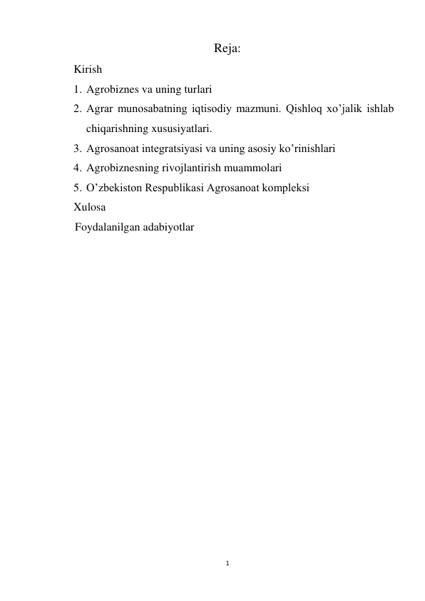 1 
 
Reja: 
    Kirish 
1. Agrobiznes va uning turlari 
2. Agrar munosabatning iqtisodiy mazmuni. Qishloq xo’jalik ishlab 
chiqarishning xususiyatlari. 
3. Agrosanoat integratsiyasi va uning asosiy ko’rinishlari 
4. Agrobiznesning rivojlantirish muammolari 
5. O’zbekiston Respublikasi Agrosanoat kompleksi 
Xulosa 
     Foydalanilgan adabiyotlar 
 
 
 
 
 
 
 
 
 
 
 
 
 
 
 
 
 
 
 
 
 
 
 
