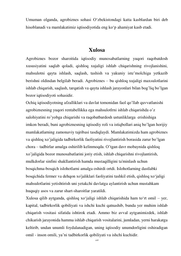 19 
 
Umuman olganda, agrobiznes sohasi O‘zbekistondagi katta kasblardan biri deb 
hisoblanadi va mamlakatimiz iqtisodiyotida eng ko‘p ahamiyat kasb etadi. 
 
 
Xulosa 
Agrobiznes bozor sharoitida iqtisodiy munosabatlarning yuqori raqobatdosh 
xususiyatini saqlab qoladi, qishloq xujaligi ishlab chiqarishning rivojlanishini, 
mahsulotni qayta ishlash, saqlash, tashish va yakuniy iste’molchiga yetkazib 
berishni oldindan belgilab beradi. Agrobiznes – bu qishloq xujaligi maxsulotlarini 
ishlab chiqarish, saqlash, tarqatish va qayta ishlash jarayonlari bilan bog’liq bo’lgan 
bozor iqtisodiyoti sohasidir.  
Ochiq iqtisodiyotning afzalliklari va davlat tomonidan faol qo’llab quvvatlanishi 
agrobiznesning yuqori rentabellikka ega mahsulotlrni ishlab chiqarishda o’z 
salohiyatini ro’yobga chiqarishi va raqobatbardosh ustunliklarga  erishishiga 
imkon beradi, buni agrobiznesning iqtisodiy roli va istiqbollari aniq bo’lgan horijiy 
mamlakatlarning zamonaviy tajribasi tasdiqlaydi. Mamlakatimizda ham agrobiznes 
va qishloq xo’jaligida tadbirkorlik faoliyatini rivojlantirish borasida zarur bo’lgan 
chora – tadbirlar amalga oshirilib kelinmoqda. O’tgan davr mobaynida qishloq 
xo’jaligida bozor munosabatlarini joriy etish, ishlab chiqarishni rivojlantirish, 
mulkdorlar sinfini shakllantirish hamda mustaqilligini ta'minlash uchun 
bosqichma-bosqich islohotlarni amalga oshirdi ortdi. Islohotlarning dastlabki 
bosqichida fermer va dehqon xo'jaliklari faoliyatini tashkil etish, qishloq xo‘jaligi 
mahsulotlarini yetishtirish uni yetakchi davlatga aylantirish uchun mustahkam 
huquqiy asos va zarur shart-sharoitlar yaratildi. 
Xulosa qilib aytganda, qishloq xo‘jaligi ishlab chiqarishida ham to‘rt omil – yer, 
kapital, tadbirkorlik qobiliyati va ishchi kuchi qatnashib, bunda yer muhim ishlab 
chiqarish vositasi sifatida ishtirok etadi. Ammo biz avval aytganimizdek, ishlab 
chikarish jarayonida hamma ishlab chiqarish vositalarini, jumladan, yerni harakatga 
keltirib, undan unumli foydalanadigan, uning iqtisodiy unumdorligini oshiradigan 
omil - inson omili, ya’ni tadbirkorlik qobiliyati va ishchi kuchidir. 

