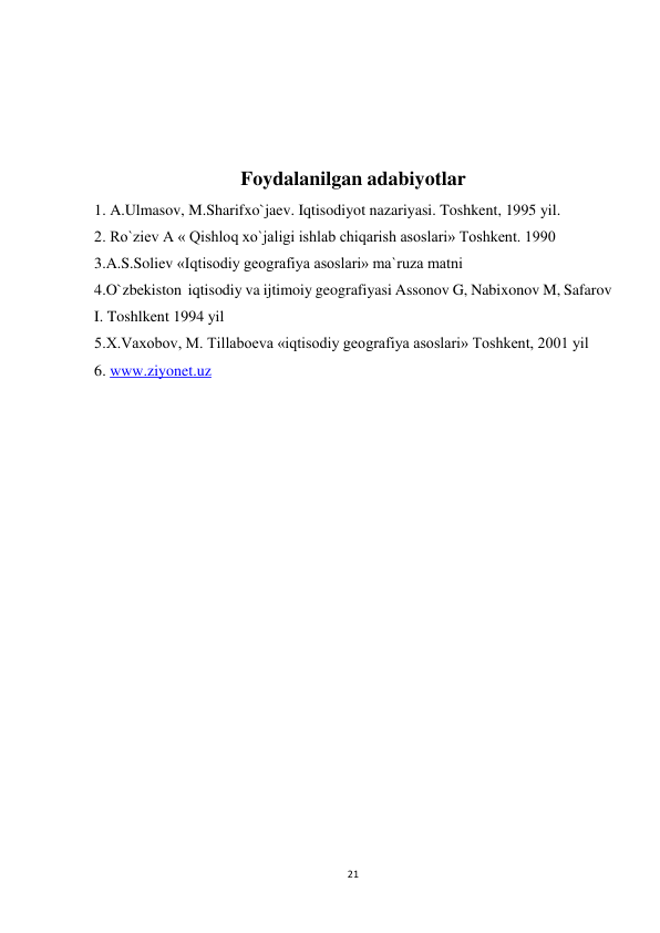 21 
 
 
 
 
Foydalanilgan adabiyotlar 
1. A.Ulmasov, M.Sharifxo`jaev. Iqtisodiyot nazariyasi. Toshkent, 1995 yil.  
2. Ro`ziev A « Qishloq xo`jaligi ishlab chiqarish asoslari» Toshkent. 1990  
3.A.S.Soliev «Iqtisodiy geografiya asoslari» ma`ruza matni 
4.O`zbekiston  iqtisodiy va ijtimoiy geografiyasi Assonov G, Nabixonov M, Safarov 
I. Toshlkent 1994 yil 
5.X.Vaxobov, M. Tillaboeva «iqtisodiy geografiya asoslari» Toshkent, 2001 yil 
6. www.ziyonet.uz 
 
 
 
 
