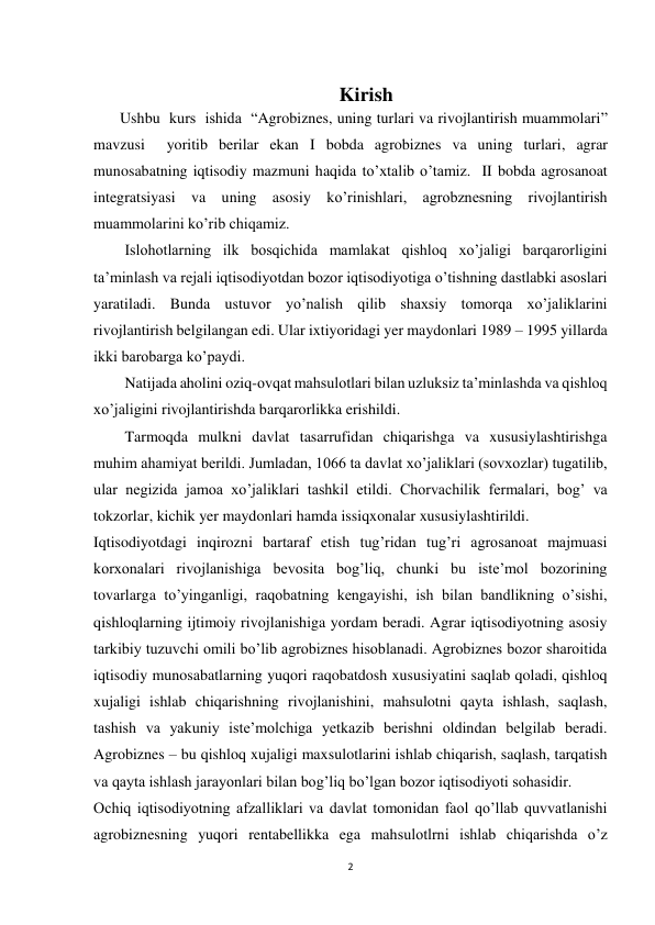 2 
 
 
Kirish 
      Ushbu  kurs  ishida  “Agrobiznes, uning turlari va rivojlantirish muammolari”  
mavzusi  yoritib berilar ekan I bobda agrobiznes va uning turlari, agrar 
munosabatning iqtisodiy mazmuni haqida to’xtalib o’tamiz.  II bobda agrosanoat 
integratsiyasi va uning asosiy ko’rinishlari, agrobznesning rivojlantirish 
muammolarini ko’rib chiqamiz.  
Islohotlarning ilk bosqichida mamlakat qishloq xo’jaligi barqarorligini 
ta’minlash va rejali iqtisodiyotdan bozor iqtisodiyotiga o’tishning dastlabki asoslari 
yaratiladi. Bunda ustuvor yo’nalish qilib shaxsiy tomorqa xo’jaliklarini 
rivojlantirish belgilangan edi. Ular ixtiyoridagi yer maydonlari 1989 – 1995 yillarda 
ikki barobarga ko’paydi. 
Natijada aholini oziq-ovqat mahsulotlari bilan uzluksiz ta’minlashda va qishloq 
xo’jaligini rivojlantirishda barqarorlikka erishildi. 
Tarmoqda mulkni davlat tasarrufidan chiqarishga va xususiylashtirishga 
muhim ahamiyat berildi. Jumladan, 1066 ta davlat xo’jaliklari (sovxozlar) tugatilib, 
ular negizida jamoa xo’jaliklari tashkil etildi. Chorvachilik fermalari, bog’ va 
tokzorlar, kichik yer maydonlari hamda issiqxonalar xususiylashtirildi. 
Iqtisodiyotdagi inqirozni bartaraf etish tug’ridan tug’ri agrosanoat majmuasi 
korxonalari rivojlanishiga bevosita bog’liq, chunki bu iste’mol bozorining 
tovarlarga to’yinganligi, raqobatning kengayishi, ish bilan bandlikning o’sishi, 
qishloqlarning ijtimoiy rivojlanishiga yordam beradi. Agrar iqtisodiyotning asosiy 
tarkibiy tuzuvchi omili bo’lib agrobiznes hisoblanadi. Agrobiznes bozor sharoitida 
iqtisodiy munosabatlarning yuqori raqobatdosh xususiyatini saqlab qoladi, qishloq 
xujaligi ishlab chiqarishning rivojlanishini, mahsulotni qayta ishlash, saqlash, 
tashish va yakuniy iste’molchiga yetkazib berishni oldindan belgilab beradi. 
Agrobiznes – bu qishloq xujaligi maxsulotlarini ishlab chiqarish, saqlash, tarqatish 
va qayta ishlash jarayonlari bilan bog’liq bo’lgan bozor iqtisodiyoti sohasidir.  
Ochiq iqtisodiyotning afzalliklari va davlat tomonidan faol qo’llab quvvatlanishi 
agrobiznesning yuqori rentabellikka ega mahsulotlrni ishlab chiqarishda o’z 
