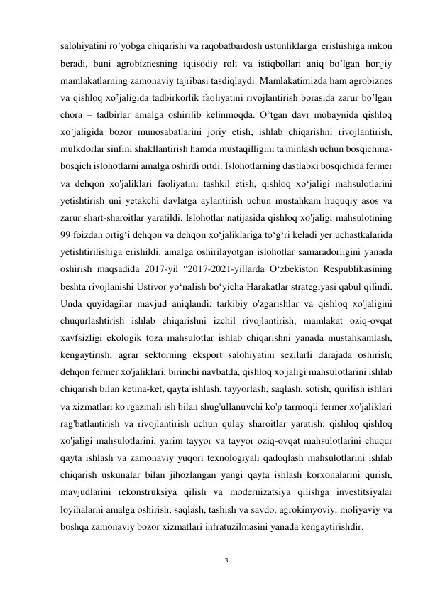 3 
 
salohiyatini ro’yobga chiqarishi va raqobatbardosh ustunliklarga  erishishiga imkon 
beradi, buni agrobiznesning iqtisodiy roli va istiqbollari aniq bo’lgan horijiy 
mamlakatlarning zamonaviy tajribasi tasdiqlaydi. Mamlakatimizda ham agrobiznes 
va qishloq xo’jaligida tadbirkorlik faoliyatini rivojlantirish borasida zarur bo’lgan 
chora – tadbirlar amalga oshirilib kelinmoqda. O’tgan davr mobaynida qishloq 
xo’jaligida bozor munosabatlarini joriy etish, ishlab chiqarishni rivojlantirish, 
mulkdorlar sinfini shakllantirish hamda mustaqilligini ta'minlash uchun bosqichma-
bosqich islohotlarni amalga oshirdi ortdi. Islohotlarning dastlabki bosqichida fermer 
va dehqon xo'jaliklari faoliyatini tashkil etish, qishloq xo‘jaligi mahsulotlarini 
yetishtirish uni yetakchi davlatga aylantirish uchun mustahkam huquqiy asos va 
zarur shart-sharoitlar yaratildi. Islohotlar natijasida qishloq xo'jaligi mahsulotining 
99 foizdan ortig‘i dehqon va dehqon xo‘jaliklariga to‘g‘ri keladi yer uchastkalarida 
yetishtirilishiga erishildi. amalga oshirilayotgan islohotlar samaradorligini yanada 
oshirish maqsadida 2017-yil “2017-2021-yillarda O‘zbekiston Respublikasining 
beshta rivojlanishi Ustivor yo‘nalish bo‘yicha Harakatlar strategiyasi qabul qilindi. 
Unda quyidagilar mavjud aniqlandi: tarkibiy o'zgarishlar va qishloq xo'jaligini 
chuqurlashtirish ishlab chiqarishni izchil rivojlantirish, mamlakat oziq-ovqat 
xavfsizligi ekologik toza mahsulotlar ishlab chiqarishni yanada mustahkamlash, 
kengaytirish; agrar sektorning eksport salohiyatini sezilarli darajada oshirish; 
dehqon fermer xo'jaliklari, birinchi navbatda, qishloq xo'jaligi mahsulotlarini ishlab 
chiqarish bilan ketma-ket, qayta ishlash, tayyorlash, saqlash, sotish, qurilish ishlari 
va xizmatlari ko'rgazmali ish bilan shug'ullanuvchi ko'p tarmoqli fermer xo'jaliklari 
rag'batlantirish va rivojlantirish uchun qulay sharoitlar yaratish; qishloq qishloq 
xo'jaligi mahsulotlarini, yarim tayyor va tayyor oziq-ovqat mahsulotlarini chuqur 
qayta ishlash va zamonaviy yuqori texnologiyali qadoqlash mahsulotlarini ishlab 
chiqarish uskunalar bilan jihozlangan yangi qayta ishlash korxonalarini qurish, 
mavjudlarini rekonstruksiya qilish va modernizatsiya qilishga investitsiyalar 
loyihalarni amalga oshirish; saqlash, tashish va savdo, agrokimyoviy, moliyaviy va 
boshqa zamonaviy bozor xizmatlari infratuzilmasini yanada kengaytirishdir. 
 
