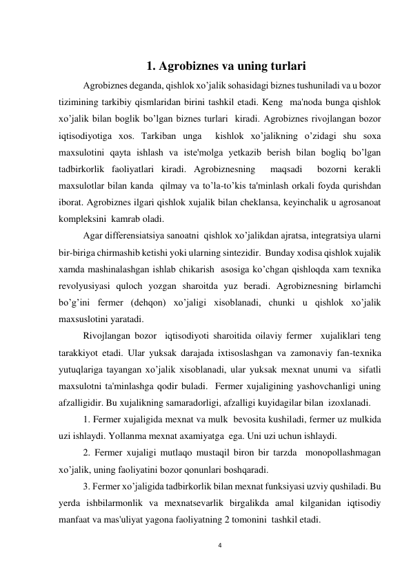 4 
 
 
1. Agrobiznes va uning turlari 
Agrobiznes deganda, qishlok xo’jalik sohasidagi biznes tushuniladi va u bozor 
tizimining tarkibiy qismlaridan birini tashkil etadi. Keng  ma'noda bunga qishlok 
xo’jalik bilan boglik bo’lgan biznes turlari  kiradi. Agrobiznes rivojlangan bozor 
iqtisodiyotiga xos. Tarkiban unga  kishlok xo’jalikning o’zidagi shu soxa 
maxsulotini qayta ishlash va iste'molga yetkazib berish bilan bogliq bo’lgan 
tadbirkorlik faoliyatlari kiradi. Agrobiznesning  maqsadi  bozorni kerakli 
maxsulotlar bilan kanda  qilmay va to’la-to’kis ta'minlash orkali foyda qurishdan 
iborat. Agrobiznes ilgari qishlok xujalik bilan cheklansa, keyinchalik u agrosanoat 
kompleksini  kamrab oladi. 
 
Agar differensiatsiya sanoatni  qishlok xo’jalikdan ajratsa, integratsiya ularni 
bir-biriga chirmashib ketishi yoki ularning sintezidir.  Bunday xodisa qishlok xujalik 
xamda mashinalashgan ishlab chikarish  asosiga ko’chgan qishloqda xam texnika 
revolyusiyasi quloch yozgan sharoitda yuz beradi. Agrobiznesning birlamchi 
bo’g’ini fermer (dehqon) xo’jaligi xisoblanadi, chunki u qishlok xo’jalik 
maxsuslotini yaratadi. 
 
Rivojlangan bozor  iqtisodiyoti sharoitida oilaviy fermer  xujaliklari teng 
tarakkiyot etadi. Ular yuksak darajada ixtisoslashgan va zamonaviy fan-texnika  
yutuqlariga tayangan xo’jalik xisoblanadi, ular yuksak mexnat unumi va  sifatli 
maxsulotni ta'minlashga qodir buladi.  Fermer xujaligining yashovchanligi uning 
afzalligidir. Bu xujalikning samaradorligi, afzalligi kuyidagilar bilan  izoxlanadi. 
 
1. Fermer xujaligida mexnat va mulk  bevosita kushiladi, fermer uz mulkida 
uzi ishlaydi. Yollanma mexnat axamiyatga  ega. Uni uzi uchun ishlaydi. 
 
2. Fermer xujaligi mutlaqo mustaqil biron bir tarzda  monopollashmagan 
xo’jalik, uning faoliyatini bozor qonunlari boshqaradi. 
 
3. Fermer xo’jaligida tadbirkorlik bilan mexnat funksiyasi uzviy qushiladi. Bu 
yerda ishbilarmonlik va mexnatsevarlik birgalikda amal kilganidan iqtisodiy 
manfaat va mas'uliyat yagona faoliyatning 2 tomonini  tashkil etadi. 
