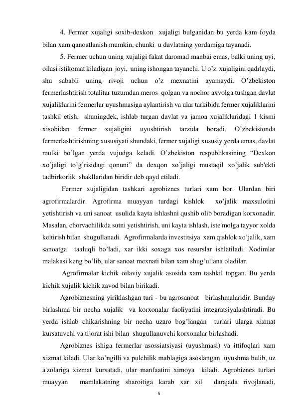 5 
 
 
4. Fermer xujaligi soxib-dexkon  xujaligi bulganidan bu yerda kam foyda 
bilan xam qanoatlanish mumkin, chunki  u davlatning yordamiga tayanadi. 
 
5. Fermer uchun uning xujaligi fakat daromad manbai emas, balki uning uyi, 
oilasi istikomat kiladigan  joyi,  uning ishongan tayanchi. U o’z  xujaligini qadrlaydi, 
shu sababli uning rivoji uchun o’z mexnatini ayamaydi. O’zbekiston 
fermerlashtirish totalitar tuzumdan meros  qolgan va nochor axvolga tushgan davlat 
xujaliklarini fermerlar uyushmasiga aylantirish va ular tarkibida fermer xujaliklarini 
tashkil etish,  shuningdek, ishlab turgan davlat va jamoa xujaliklaridagi 1 kismi  
xisobidan 
fermer 
xujaligini 
uyushtirish 
tarzida 
boradi. 
O’zbekistonda 
fermerlashtirishning xususiyati shundaki, fermer xujaligi xususiy yerda emas, davlat 
mulki bo’lgan yerda vujudga keladi. O’zbekiston respublikasining “Dexkon 
xo’jaligi to’g’risidagi qonuni” da dexqon xo’jaligi mustaqil xo’jalik sub'ekti 
tadbirkorlik  shakllaridan biridir deb qayd etiladi. 
 
 Fermer xujaligidan tashkari agrobiznes turlari xam bor. Ulardan biri 
agrofirmalardir. Agrofirma muayyan turdagi kishlok  xo’jalik maxsulotini 
yetishtirish va uni sanoat  usulida kayta ishlashni qushib olib boradigan korxonadir. 
Masalan, chorvachilikda sutni yetishtirish, uni kayta ishlash, iste'molga tayyor xolda 
keltirish bilan  shugullanadi.  Agrofirmalarda investitsiya  xam qishlok xo’jalik, xam  
sanoatga  taaluqli bo’ladi, xar ikki soxaga xos resurslar ishlatiladi. Xodimlar 
malakasi keng bo’lib, ular sanoat mexnati bilan xam shug’ullana oladilar. 
 
 Agrofirmalar kichik oilaviy xujalik asosida xam tashkil topgan. Bu yerda 
kichik xujalik kichik zavod bilan birikadi. 
 
Agrobiznesning yiriklashgan turi - bu agrosanoat   birlashmalaridir. Bunday 
birlashma bir necha xujalik  va korxonalar faoliyatini integratsiyalashtiradi. Bu 
yerda ishlab chikarishning bir necha uzaro bog’langan  turlari ularga xizmat 
kursatuvchi va tijorat ishi bilan  shugullanuvchi korxonalar birlashadi. 
 
Agrobiznes ishiga fermerlar asossiatsiyasi (uyushmasi) va ittifoqlari xam 
xizmat kiladi. Ular ko’ngilli va pulchilik mablagiga asoslangan  uyushma bulib, uz 
a'zolariga xizmat kursatadi, ular manfaatini ximoya  kiladi. Agrobiznes turlari 
muayyan  mamlakatning sharoitiga karab xar xil  darajada rivojlanadi, 
