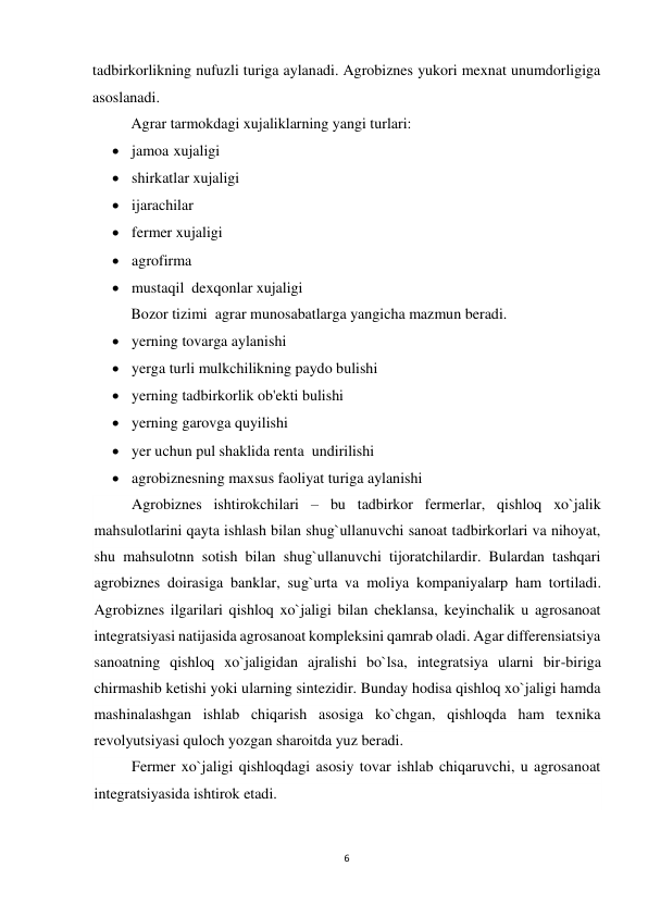 6 
 
tadbirkorlikning nufuzli turiga aylanadi. Agrobiznes yukori mexnat unumdorligiga 
asoslanadi. 
 
Agrar tarmokdagi xujaliklarning yangi turlari: 
 jamoa  xujaligi  
 shirkatlar xujaligi 
 ijarachilar 
 fermer xujaligi 
 agrofirma   
 mustaqil  dexqonlar xujaligi 
 
Bozor tizimi  agrar munosabatlarga yangicha mazmun beradi. 
 yerning tovarga aylanishi 
 yerga turli mulkchilikning paydo bulishi 
 yerning tadbirkorlik ob'ekti bulishi 
 yerning garovga quyilishi 
 yer uchun pul shaklida renta  undirilishi 
 agrobiznesning maxsus faoliyat turiga aylanishi 
Agrobiznes ishtirokchilari – bu tadbirkor fermerlar, qishloq xo`jalik 
mahsulotlarini qayta ishlash bilan shug`ullanuvchi sanoat tadbirkorlari va nihoyat, 
shu mahsulotnn sotish bilan shug`ullanuvchi tijoratchilardir. Bulardan tashqari 
agrobiznes doirasiga banklar, sug`urta va moliya kompaniyalarp ham tortiladi. 
Agrobiznes ilgarilari qishloq xo`jaligi bilan cheklansa, keyinchalik u agrosanoat 
integratsiyasi natijasida agrosanoat kompleksini qamrab oladi. Agar differensiatsiya 
sanoatning qishloq xo`jaligidan ajralishi bo`lsa, integratsiya ularni bir-biriga 
chirmashib ketishi yoki ularning sintezidir. Bunday hodisa qishloq xo`jaligi hamda 
mashinalashgan ishlab chiqarish asosiga ko`chgan, qishloqda ham texnika 
revolyutsiyasi quloch yozgan sharoitda yuz beradi. 
Fermer xo`jaligi qishloqdagi asosiy tovar ishlab chiqaruvchi, u agrosanoat 
integratsiyasida ishtirok etadi.  
