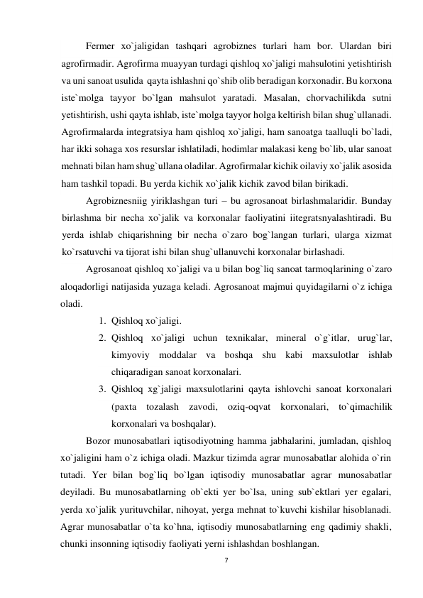 7 
 
Fermer xo`jaligidan tashqari agrobiznes turlari ham bor. Ulardan biri 
agrofirmadir. Agrofirma muayyan turdagi qishloq xo`jaligi mahsulotini yetishtirish 
va uni sanoat usulida  qayta ishlashni qo`shib olib beradigan korxonadir. Bu korxona 
iste`molga tayyor bo`lgan mahsulot yaratadi. Masalan, chorvachilikda sutni 
yetishtirish, ushi qayta ishlab, iste`molga tayyor holga keltirish bilan shug`ullanadi. 
Agrofirmalarda integratsiya ham qishloq xo`jaligi, ham sanoatga taalluqli bo`ladi, 
har ikki sohaga xos resurslar ishlatiladi, hodimlar malakasi keng bo`lib, ular sanoat 
mehnati bilan ham shug`ullana oladilar. Agrofirmalar kichik oilaviy xo`jalik asosida 
ham tashkil topadi. Bu yerda kichik xo`jalik kichik zavod bilan birikadi. 
Agrobiznesniig yiriklashgan turi – bu agrosanoat birlashmalaridir. Bunday 
birlashma bir necha xo`jalik va korxonalar faoliyatini iitegratsnyalashtiradi. Bu 
yerda ishlab chiqarishning bir necha o`zaro bog`langan turlari, ularga xizmat 
ko`rsatuvchi va tijorat ishi bilan shug`ullanuvchi korxonalar birlashadi.   
Agrosanoat qishloq xo`jaligi va u bilan bog`liq sanoat tarmoqlarining o`zaro 
aloqadorligi natijasida yuzaga keladi. Agrosanoat majmui quyidagilarni o`z ichiga 
oladi. 
1. Qishloq xo`jaligi. 
2. Qishloq xo`jaligi uchun texnikalar, mineral o`g`itlar, urug`lar, 
kimyoviy moddalar va boshqa shu kabi maxsulotlar ishlab 
chiqaradigan sanoat korxonalari. 
3. Qishloq xg`jaligi maxsulotlarini qayta ishlovchi sanoat korxonalari 
(paxta tozalash zavodi, oziq-oqvat korxonalari, to`qimachilik 
korxonalari va boshqalar).  
Bozor munosabatlari iqtisodiyotning hamma jabhalarini, jumladan, qishloq 
xo`jaligini ham o`z ichiga oladi. Mazkur tizimda agrar munosabatlar alohida o`rin 
tutadi. Yer bilan bog`liq bo`lgan iqtisodiy munosabatlar agrar munosabatlar 
deyiladi. Bu munosabatlarning ob`ekti yer bo`lsa, uning sub`ektlari yer egalari, 
yerda xo`jalik yurituvchilar, nihoyat, yerga mehnat to`kuvchi kishilar hisoblanadi. 
Agrar munosabatlar o`ta ko`hna, iqtisodiy munosabatlarning eng qadimiy shakli, 
chunki insonning iqtisodiy faoliyati yerni ishlashdan boshlangan. 
