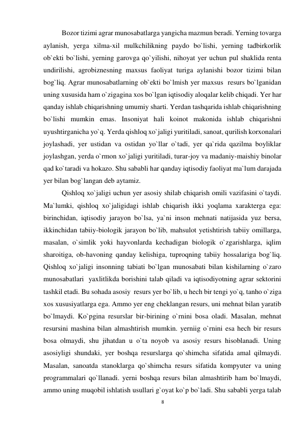 8 
 
Bozor tizimi agrar munosabatlarga yangicha mazmun beradi. Yerning tovarga 
aylanish, yerga xilma-xil mulkchilikning paydo bo`lishi, yerning tadbirkorlik 
ob`ekti bo`lishi, yerning garovga qo`yilishi, nihoyat yer uchun pul shaklida renta 
undirilishi, agrobiznesning maxsus faoliyat turiga aylanishi bozor tizimi bilan 
bog`liq. Agrar munosabatlarning ob`ekti bo`lmish yer maxsus  resurs bo`lganidan 
uning xususida ham o`zigagina xos bo`lgan iqtisodiy aloqalar kelib chiqadi. Yer har 
qanday ishlab chiqarishning umumiy sharti. Yerdan tashqarida ishlab chiqarishning 
bo`lishi mumkin emas. Insoniyat hali koinot makonida ishlab chiqarishni 
uyushtirganicha yo`q. Yerda qishloq xo`jaligi yuritiladi, sanoat, qurilish korxonalari 
joylashadi, yer ustidan va ostidan yo`llar o`tadi, yer qa`rida qazilma boyliklar 
joylashgan, yerda o`rmon xo`jaligi yuritiladi, turar-joy va madaniy-maishiy binolar 
qad ko`taradi va hokazo. Shu sababli har qanday iqtisodiy faoliyat ma`lum darajada 
yer bilan bog`langan deb aytamiz. 
Qishloq xo`jaligi uchun yer asosiy shilab chiqarish omili vazifasini o`taydi. 
Ma`lumki, qishloq xo`jaligidagi ishlab chiqarish ikki yoqlama xarakterga ega: 
birinchidan, iqtisodiy jarayon bo`lsa, ya`ni inson mehnati natijasida yuz bersa, 
ikkinchidan tabiiy-biologik jarayon bo`lib, mahsulot yetishtirish tabiiy omillarga, 
masalan, o`simlik yoki hayvonlarda kechadigan biologik o`zgarishlarga, iqlim 
sharoitiga, ob-havoning qanday kelishiga, tuproqning tabiiy hossalariga bog`liq. 
Qishloq xo`jaligi insonning tabiati bo`lgan munosabati bilan kishilarning o`zaro 
munosabatlari  yaxlitlikda borishini talab qiladi va iqtisodiyotning agrar sektorini   
tashkil etadi. Bu sohada asosiy  resurs yer bo`lib, u hech bir tengi yo`q, tanho o`ziga 
xos xususiyatlarga ega. Ammo yer eng cheklangan resurs, uni mehnat bilan yaratib 
bo`lmaydi. Ko`pgina resurslar bir-birining o`rnini bosa oladi. Masalan, mehnat 
resursini mashina bilan almashtirish mumkin. yerniig o`rnini esa hech bir resurs 
bosa olmaydi, shu jihatdan u o`ta noyob va asosiy resurs hisoblanadi. Uning 
asosiyligi shundaki, yer boshqa resurslarga qo`shimcha sifatida amal qilmaydi. 
Masalan, sanoatda stanoklarga qo`shimcha resurs sifatida kompyuter va uning 
programmalari qo`llanadi. yerni boshqa resurs bilan almashtirib ham bo`lmaydi, 
ammo uning muqobil ishlatish usullari g`oyat ko`p bo`ladi. Shu sababli yerga talab 
