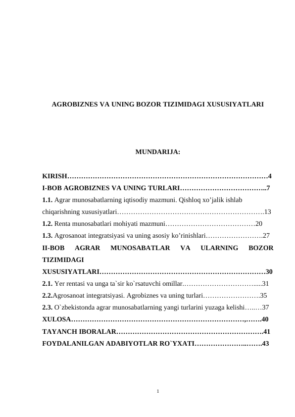 AGROBIZNES VA UNING BOZOR TIZIMIDAGI XUSUSIYATLARI
MUNDARIJA:
KIRISH……………………………………………………………………………4
I-BOB AGROBIZNES VA UNING TURLARI………………………………..7
1.1. Agrar munosabatlarning iqtisodiy mazmuni. Qishloq xo’jalik ishlab 
chiqarishning xususiyatlari……………………………………………………….13
1.2. Renta munosabatlari mohiyati mazmuni…………………………………20
1.3. Agrosanoat integratsiyasi va uning asosiy ko’rinishlari…………………….27
II-BOB
 AGRAR  MUNOSABATLAR  VA  ULARNING  BOZOR
TIZIMIDAGI
XUSUSIYATLARI………………………………………………………………30
2.1. Yer rentasi va unga ta`sir ko`rsatuvchi omillar.………………………….....31
2.2.Agrosanoat integratsiyasi. Agrobiznes va uning turlari…………………….35
2.3. O`zbekistonda agrar munosabatlarning yangi turlarini yuzaga kelishi…..…37
XULOSA…………………………………………………………………,…….40
TAYANCH IBORALAR……………………………………………………….41
FOYDALANILGAN ADABIYOTLAR RO`YXATI…………………..…….43
1

