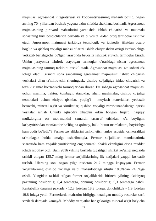 majmuasi agrosanoat integratsiyasi va kooperatsiyasining mahsuli bo’lib, o'tgan
asrning 70- yillaridan boshlab yagona tizim sifatida shakllana boshladi. Agrosanoat
majmuasining  pirovard  mahsulotini  yaratishda  ishlab  chiqarish  va  muomala
sohasining turli bosqichlarida bevosita va bilvosita 70dan ortiq tarmoqlar ishtirok
etadi.  Agrosanoat  majmuasi  tarkibiga  texnologik  va  iqtisodiy  jihatdan  o'zaro
bog'liq va qishloq xo'jaligi mahsulotlarini ishlab chiqarishdan oxirgi iste'molchiga
yetkazib berishgacha bo'lgan jarayonda bevosita ishtirok etuvchi tarmoqlar kiradi.
Ushbu  jarayonda  ishtirok  etayotgan  tarmoqlar  o'rtasidagi  nisbat  agrosanoat
majmuasining tarmoq tarkibini tashkil etadi. Agrosanoat majmuasi 4ta sohani o'z
ichiga oladi. Birinchi soha sanoatning agrosanoat majmuasini ishlab chiqarish
vositalari bilan ta'minlovchi, shuningdek, qishloq xo'jaligiga ishlab chiqarish va
texnik xizmat ko'rsatuvchi tarmoqlaridan iborat. Bu sohaga agrosanoat majmuasi
uchun mashina, traktor, kombayn, stanoklar, ishchi mashinalar, qishloq xo'jaligi
texnikalari  uchun  ehtiyot  qismlar,  yoqilg'i  -  moylash  materiallari  yetkazib
beruvchi, mineral o'g'it va ximikatlar, qishloq хо'jaligi zararkunandalariga qarshi
vositalar  ishlab  Chunki  iqtisodiy  jihatdan  erkin  bo'lgan  fuqaro,  haqiqiy
mulkdorgina  o'z  mol-mulkini  samarali  tasarruf  etishdan,  o'z  boyligini
ko'paytirishdan manfaatdor bo'libgina qolmay, balki butun mamlakatni, boyitishga
ham qodir bо'lаdi."3 Fermer хо'jaliklarini tashkil etish tanlov asosida, oshkoralikni
ta'minlagan  holda  amalga  oshirilmoqda.  Fermer  xo'jaliklari  mamlakatimiz
sharoitida ham xo'jalik yuritishning eng samarali shakli ekanligini qisqa muddat
ichida isbotlay oldi. Buni 2016 yilning boshida tugatilgan shirkat хо'jaligi negizida
tashkil etilgan 125,7 ming fermer  хо'jaliklarining ilk natijalari yaqqol ko'rsatib
turibdi.  Ularning  soni  o'tgan  yilga  nisbatan  21,7  mingga  ko'paygan.  Fermer
хо'jaliklarning qishloq  хо'jaligi yalpi mahsulotidagi ulushi 18,6%dan 24,5%ga
oshdi. Yangidan tashkil etilgan fermer  хо'jaliklarida birinchi yilning o'zidayoq
paxtaning hosildorligi 6,4 sentnerga, donning hosildorligi 5,3 sentnerga oshdi.
Rentabellik darajasi paxtada - 12,8 foizdan 18,9 foizga, donchilikda - 1,9 foizdan
19,8 foizga yetdi. Fermerlarda mahsulot birligiga ketadigan moddiy resurslar sarfi
sezilarli darajada kamaydi. Moddiy xarajatlar har gektariga mineral o'g'it bo'yicha
13
