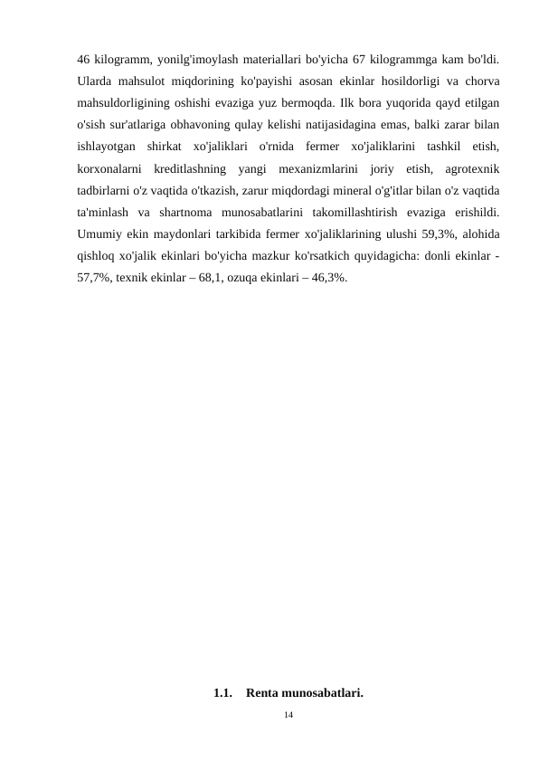 46 kilogramm, yonilg'imoylash materiallari bo'yicha 67 kilogrammga kam bo'ldi.
Ularda mahsulot miqdorining ko'payishi  asosan ekinlar hosildorligi va chorva
mahsuldorligining oshishi evaziga yuz bermoqda. Ilk bora yuqorida qayd etilgan
o'sish sur'atlariga оbhavoning qulay kelishi natijasidagina emas, balki zarar bilan
ishlayotgan  shirkat  xo'jaliklari  o'rnida  fermer  xo'jaliklarini  tashkil  etish,
korxonalarni  kreditlashning  yangi  mexanizmlarini  joriy  etish,  agrotexnik
tadbirlarni o'z vaqtida o'tkazish, zarur miqdordagi mineral o'g'itlar bilan o'z vaqtida
ta'minlash  va  shartnoma  munosabatlarini  takomillashtirish  evaziga  erishildi.
Umumiy ekin maydonlari tarkibida fermer хо'jaliklarining ulushi 59,3%, alohida
qishloq xo'jalik ekinlari bo'yicha mazkur ko'rsatkich quyidagicha: donli ekinlar -
57,7%, texnik ekinlar – 68,1, ozuqa ekinlari – 46,3%.
1.1.
Renta munosabatlari.
14
