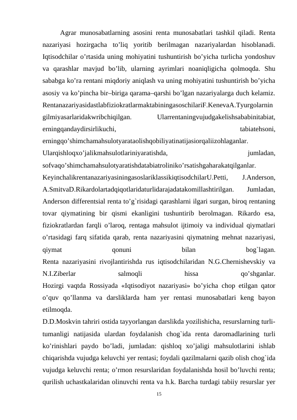 Agrar munosabatlarning asosini renta munosabatlari tashkil qiladi. Renta
nazariyasi  hozirgacha  to’liq  yoritib  berilmagan  nazariyalardan  hisoblanadi.
Iqtisodchilar o’rtasida uning mohiyatini tushuntirish bo’yicha turlicha yondoshuv
va  qarashlar  mavjud  bo’lib,  ularning  ayrimlari  noaniqligicha  qolmoqda.  Shu
sababga ko’ra rentani miqdoriy aniqlash va uning mohiyatini tushuntirish bo’yicha
asosiy va ko’pincha bir–biriga qarama–qarshi bo’lgan nazariyalarga duch kelamiz.
RentanazariyasidastlabfiziokratlarmaktabiningasoschilariF.KenevaA.Tyurgolarnin
gilmiyasarlaridakwribchiqilgan.
 
Ularrentaningvujudgakelishsababinitabiat,
erningqandaydirsirlikuchi,
 
tabiatehsoni,
erningqo’shimchamahsulotyarataolishqobiliyatinatijasiorqaliizohlaganlar.
Ularqishloqxo’jalikmahsulotlariniyaratishda,
 
jumladan,
sofvaqo’shimchamahsulotyaratishdatabiatroliniko’rsatishgaharakatqilganlar.
KeyinchalikrentanazariyasiningasoslariklassikiqtisodchilarU.Petti,
 
J.Anderson,
A.SmitvaD.Rikardolartadqiqotlaridaturlidarajadatakomillashtirilgan.
 
Jumladan,
Anderson differentsial renta to’g`risidagi qarashlarni ilgari surgan, biroq rentaning
tovar  qiymatining  bir  qismi  ekanligini  tushuntirib  berolmagan.  Rikardo  esa,
fiziokratlardan farqli o’laroq, rentaga mahsulot ijtimoiy va individual qiymatlari
o’rtasidagi farq sifatida qarab, renta nazariyasini qiymatning mehnat nazariyasi,
qiymat
 
qonuni
 
bilan
 
bog`lagan.
Renta nazariyasini rivojlantirishda rus iqtisodchilaridan N.G.Chernishevskiy va
N.I.Ziberlar
 
salmoqli
 
hissa
 
qo’shganlar.
Hozirgi vaqtda Rossiyada «Iqtisodiyot nazariyasi» bo’yicha chop etilgan qator
o’quv  qo’llanma  va  darsliklarda  ham  yer  rentasi  munosabatlari  keng  bayon
etilmoqda.
D.D.Moskvin tahriri ostida tayyorlangan darslikda yozilishicha, resurslarning turli-
tumanligi  natijasida  ulardan  foydalanish  chog`ida  renta  daromadlarining  turli
ko’rinishlari  paydo  bo’ladi,  jumladan:  qishloq  xo’jaligi  mahsulotlarini  ishlab
chiqarishda vujudga keluvchi yer rentasi; foydali qazilmalarni qazib olish chog`ida
vujudga keluvchi renta; o’rmon resurslaridan foydalanishda hosil bo’luvchi renta;
qurilish uchastkalaridan olinuvchi renta va h.k. Barcha turdagi tabiiy resurslar yer
15

