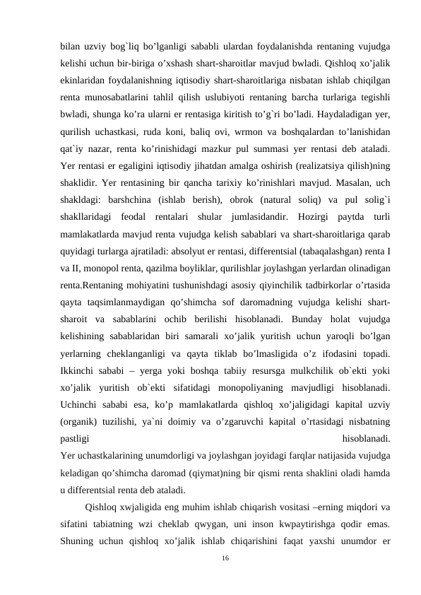 bilan uzviy bog`liq bo’lganligi sababli ulardan foydalanishda rentaning vujudga
kelishi uchun bir-biriga o’xshash shart-sharoitlar mavjud bwladi. Qishloq xo’jalik
ekinlaridan foydalanishning iqtisodiy shart-sharoitlariga nisbatan ishlab chiqilgan
renta munosabatlarini tahlil qilish uslubiyoti rentaning barcha turlariga tegishli
bwladi, shunga ko’ra ularni er rentasiga kiritish to’g`ri bo’ladi. Haydaladigan yer,
qurilish uchastkasi, ruda koni, baliq ovi, wrmon va boshqalardan to’lanishidan
qat`iy nazar, renta ko’rinishidagi mazkur pul summasi yer rentasi deb ataladi.
Yer rentasi er egaligini iqtisodiy jihatdan amalga oshirish (realizatsiya qilish)ning
shaklidir. Yer rentasining bir qancha tarixiy ko’rinishlari mavjud. Masalan, uch
shakldagi:  barshchina  (ishlab  berish),  obrok  (natural  soliq)  va  pul  solig`i
shakllaridagi  feodal  rentalari  shular  jumlasidandir.  Hozirgi  paytda  turli
mamlakatlarda mavjud renta vujudga kelish sabablari va shart-sharoitlariga qarab
quyidagi turlarga ajratiladi: absolyut er rentasi, differentsial (tabaqalashgan) renta I
va II, monopol renta, qazilma boyliklar, qurilishlar joylashgan yerlardan olinadigan
renta.Rentaning mohiyatini tushunishdagi asosiy qiyinchilik tadbirkorlar o’rtasida
qayta  taqsimlanmaydigan  qo’shimcha  sof  daromadning  vujudga  kelishi  shart-
sharoit  va  sabablarini  ochib  berilishi  hisoblanadi.  Bunday  holat  vujudga
kelishining  sabablaridan  biri  samarali  xo’jalik  yuritish  uchun  yaroqli  bo’lgan
yerlarning  cheklanganligi  va  qayta  tiklab  bo’lmasligida  o’z  ifodasini  topadi.
Ikkinchi  sababi  –  yerga  yoki  boshqa  tabiiy resursga  mulkchilik ob`ekti  yoki
xo’jalik  yuritish  ob`ekti  sifatidagi  monopoliyaning  mavjudligi  hisoblanadi.
Uchinchi  sababi  esa,  ko’p  mamlakatlarda  qishloq  xo’jaligidagi  kapital  uzviy
(organik)  tuzilishi, ya`ni  doimiy va o’zgaruvchi  kapital  o’rtasidagi  nisbatning
pastligi
 
hisoblanadi.
Yer uchastkalarining unumdorligi va joylashgan joyidagi farqlar natijasida vujudga
keladigan qo’shimcha daromad (qiymat)ning bir qismi renta shaklini oladi hamda
u differentsial renta deb ataladi.
Qishloq xwjaligida eng muhim ishlab chiqarish vositasi –erning miqdori va
sifatini  tabiatning  wzi  cheklab  qwygan,  uni  inson  kwpaytirishga  qodir  emas.
Shuning  uchun  qishloq  xo’jalik  ishlab  chiqarishini  faqat  yaxshi  unumdor  er
16
