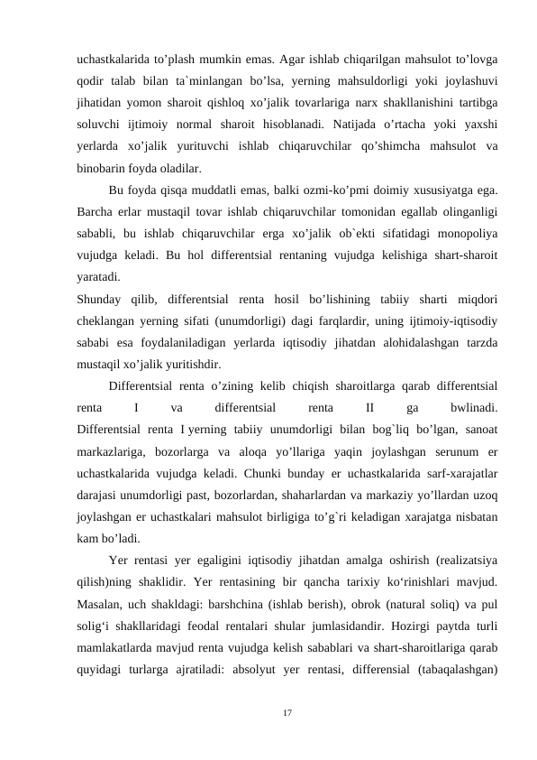 uchastkalarida to’plash mumkin emas. Agar ishlab chiqarilgan mahsulot to’lovga
qodir  talab  bilan  ta`minlangan  bo’lsa,  yerning  mahsuldorligi  yoki  joylashuvi
jihatidan yomon sharoit qishloq xo’jalik tovarlariga narx shakllanishini tartibga
soluvchi  ijtimoiy  normal  sharoit  hisoblanadi.  Natijada  o’rtacha  yoki  yaxshi
yerlarda  xo’jalik  yurituvchi  ishlab  chiqaruvchilar  qo’shimcha  mahsulot  va
binobarin foyda oladilar.
Bu foyda qisqa muddatli emas, balki ozmi-ko’pmi doimiy xususiyatga ega.
Barcha erlar mustaqil tovar ishlab chiqaruvchilar tomonidan egallab olinganligi
sababli,  bu  ishlab  chiqaruvchilar  erga  xo’jalik  ob`ekti  sifatidagi  monopoliya
vujudga  keladi.  Bu  hol  differentsial  rentaning  vujudga  kelishiga  shart-sharoit
yaratadi.
Shunday  qilib,  differentsial  renta  hosil  bo’lishining  tabiiy  sharti  miqdori
cheklangan yerning sifati (unumdorligi) dagi farqlardir, uning ijtimoiy-iqtisodiy
sababi  esa  foydalaniladigan  yerlarda  iqtisodiy  jihatdan  alohidalashgan  tarzda
mustaqil xo’jalik yuritishdir.
Differentsial  renta o’zining kelib chiqish sharoitlarga qarab differentsial
renta
 
I
 
va
 
differentsial
 
renta
 
II
 
ga
 
bwlinadi.
Differentsial  renta  I yerning  tabiiy  unumdorligi  bilan  bog`liq  bo’lgan,  sanoat
markazlariga,  bozorlarga  va  aloqa  yo’llariga  yaqin  joylashgan  serunum  er
uchastkalarida vujudga keladi. Chunki bunday er uchastkalarida sarf-xarajatlar
darajasi unumdorligi past, bozorlardan, shaharlardan va markaziy yo’llardan uzoq
joylashgan er uchastkalari mahsulot birligiga to’g`ri keladigan xarajatga nisbatan
kam bo’ladi.
Yer rentasi yer egaligini iqtisodiy jihatdan amalga oshirish (realizatsiya
qilish)ning  shaklidir.  Yer  rentasining  bir  qancha  tarixiy  ko‘rinishlari  mavjud.
Masalan, uch shakldagi: barshchina (ishlab berish), obrok (natural soliq) va pul
solig‘i shakllaridagi feodal rentalari shular jumlasidandir. Hozirgi paytda turli
mamlakatlarda mavjud renta vujudga kelish sabablari va shart-sharoitlariga qarab
quyidagi  turlarga  ajratiladi:  absolyut  yer  rentasi,  differensial  (tabaqalashgan)
17
