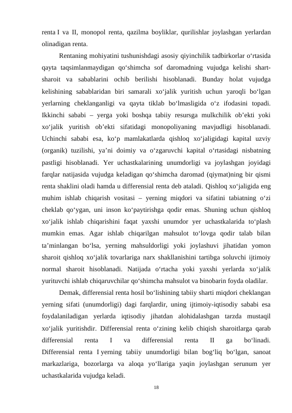 renta I va II, monopol renta, qazilma boyliklar, qurilishlar joylashgan yerlardan
olinadigan renta. 
Rentaning mohiyatini tushunishdagi asosiy qiyinchilik tadbirkorlar o‘rtasida
qayta  taqsimlanmaydigan  qo‘shimcha  sof  daromadning  vujudga  kelishi  shart-
sharoit  va  sabablarini  ochib  berilishi  hisoblanadi.  Bunday  holat  vujudga
kelishining  sabablaridan  biri  samarali  xo‘jalik  yuritish  uchun  yaroqli  bo‘lgan
yerlarning  cheklanganligi  va  qayta  tiklab  bo‘lmasligida  o‘z  ifodasini  topadi.
Ikkinchi  sababi  –  yerga  yoki  boshqa  tabiiy resursga  mulkchilik ob’ekti  yoki
xo‘jalik  yuritish  ob’ekti  sifatidagi  monopoliyaning  mavjudligi  hisoblanadi.
Uchinchi  sababi  esa,  ko‘p  mamlakatlarda  qishloq  xo‘jaligidagi  kapital  uzviy
(organik)  tuzilishi, ya’ni  doimiy va o‘zgaruvchi  kapital  o‘rtasidagi  nisbatning
pastligi  hisoblanadi.  Yer  uchastkalarining  unumdorligi  va  joylashgan  joyidagi
farqlar natijasida vujudga keladigan qo‘shimcha daromad (qiymat)ning bir qismi
renta shaklini oladi hamda u differensial renta deb ataladi. Qishloq xo‘jaligida eng
muhim ishlab chiqarish vositasi  – yerning miqdori  va sifatini  tabiatning o‘zi
cheklab qo‘ygan, uni inson ko‘paytirishga qodir emas. Shuning uchun qishloq
xo‘jalik  ishlab  chiqarishini  faqat  yaxshi  unumdor  yer  uchastkalarida  to‘plash
mumkin  emas.  Agar  ishlab  chiqarilgan  mahsulot  to‘lovga  qodir  talab  bilan
ta’minlangan  bo‘lsa,  yerning  mahsuldorligi  yoki  joylashuvi  jihatidan  yomon
sharoit qishloq xo‘jalik tovarlariga narx shakllanishini tartibga soluvchi ijtimoiy
normal  sharoit  hisoblanadi.  Natijada  o‘rtacha  yoki  yaxshi  yerlarda  xo‘jalik
yurituvchi ishlab chiqaruvchilar qo‘shimcha mahsulot va binobarin foyda oladilar.
Demak, differensial renta hosil bo‘lishining tabiiy sharti miqdori cheklangan
yerning sifati (unumdorligi) dagi farqlardir, uning ijtimoiy-iqtisodiy sababi esa
foydalaniladigan  yerlarda  iqtisodiy  jihatdan  alohidalashgan  tarzda  mustaqil
xo‘jalik yuritishdir.  Differensial renta o‘zining kelib chiqish sharoitlarga qarab
differensial  renta  I  va  differensial  renta  II  ga  bo‘linadi.
Differensial  renta  I yerning  tabiiy  unumdorligi  bilan  bog‘liq  bo‘lgan,  sanoat
markazlariga,  bozorlarga  va  aloqa  yo‘llariga  yaqin  joylashgan  serunum  yer
uchastkalarida vujudga keladi. 
18
