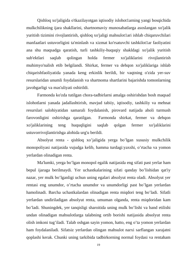 Qishloq xo'jaligida o'tkazilayotgan iqtisodiy islohot1arning yangi bosqichida
mulkchilikning ijara shakllarini, shartnomaviy munosabatlarga asoslangan хо'jalik
yuritish tizimini rivojlantirish, qishloq xo'jaligi mahsulot1ari ishlab chiqaruvchilari
manfaatlari ustuvorligini ta'minlash vа xizmat ko'rsatuvchi tashkilot1ar faoliyatini
ana  shu  maqsadga  qaratish,  turli  tashkiliy-huquqiy  shakldagi  xo'jalik  yuritish
sub'ektlari  saqlab  qolingan  holda  fermer
 хо'jaliklarini  rivojlantirish
muhimyo'nalish etib belgilandi. Shirkat, fermer va dehqon  хо'jaliklariga ishlab
chiqarishfaoliyatida  yanada  keng  erkinlik  berildi,  bir  vaqtning  o'zida  yer-suv
resurslaridan unumli foydalanish va shartnoma shartlarini bajarishda tomonlarning
javobgarligi va mas'uliyati oshirildi.
Farmonda ko'zda tutilgan chora-tadbirlarni amalga oshirishdan bosh maqsad
islohotlarni yanada jadallashtirish, mavjud tabiiy, iqtisodiy, tashkiliy va mehnat
resurslari  salohiyatidan  samarali  foydalanish,  pirovard  natijada  aholi  turmush
farovonligini  oshirishga  qaratilgan.   Farmonda  shirkat,  fermer  va  dehqon
хо'jaliklarining  teng  huquqligini  saqlab  qolgan  fermer
 хо'jaliklarini
ustuvorrivojlantirishga alohida urg'u berildi.
Absolyut  renta  -  qishloq  xo’jaligida  yerga  bo’lgan  xususiy  mulkchilik
monopoliyasi natijasida vujudga kelib, hamma turdagi:yaxshi, o’rtacha va yomon
yerlardan olinadigan renta.
Ma'lumki, yerga bo’lgan monopol egalik natijasida eng sifati past yerlar ham
bepul ijaraga berilmaydi. Yer uchastkalarining sifati qanday bo’lishidan qat'iy
nazar, yer mulk bo’lganligi uchun uning egalari absolyut renta oladi. Absolyut yer
rentasi eng unumdor, o’rtacha unumdor va unumdorligi past bo’lgan yerlardan
hamolinadi. Barcha uchastkalardan olinadigan renta miqdori teng bo’ladi. Sifatli
yerlardan undiriladigan absolyut renta, umuman olganda, renta miqdoridan kam
bo’ladi. Shuningdek, yer tanqisligi sharoitida uning mulk bo’lishi va band etilishi
undan olinadigan mahsulotlarga talabning ortib borishi natijasida absolyut renta
olish imkoni tug’iladi. Talab oshgan sayin yomon, hatto, eng o’ta yomon yerlardan
ham foydalaniladi. Sifatsiz yerlardan olingan mahsulot narxi sarflangan xarajatni
qoplashi kerak. Chunki uning tarkibida tadbirkorning normal foydasi va rentaham
19
