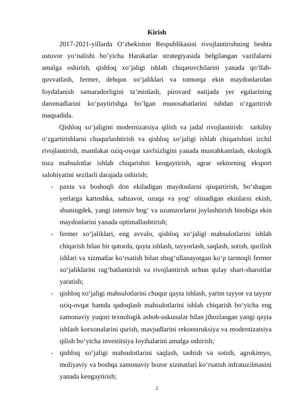 Kirish
2017-2021-yillarda  O‘zbekiston  Respublikasini  rivojlantirishning  beshta
ustuvor  yo‘nalishi  bo’yicha  Harakatlar  strategiyasida  belgilangan  vazifalarni
amalga  oshirish,  qishloq  xo‘jaligi  ishlab  chiqaruvchilarini  yanada  qo‘llab-
quvvatlash,  fermer,  dehqon  xo‘jaliklari  va  tomorqa  ekin  maydonlaridan
foydalanish  samaradorligini  ta’minlash,  pirovard  natijada  yer  egalarining
daromadlarini  ko‘paytirishga  bo’lgan  munosabatlarini  tubdan  o‘zgartirish
maqsadida.
Qishloq xo‘jaligini modernizatsiya qilish va jadal rivojlantirish:  tarkibiy
o‘zgartirishlarni  chuqurlashtirish  va  qishloq  xo‘jaligi  ishlab  chiqarishini  izchil
rivojlantirish, mamlakat oziq-ovqat xavfsizligini yanada mustahkamlash, ekologik
toza  mahsulotlar  ishlab  chiqarishni  kengaytirish,  agrar  sektorning  eksport
salohiyatini sezilarli darajada oshirish;
-
paxta  va  boshoqli  don  ekiladigan  maydonlarni  qisqartirish,  bo‘shagan
yerlarga kartoshka, sabzavot, ozuqa va yog‘  olinadigan ekinlarni ekish,
shuningdek, yangi intensiv bog‘ va uzumzorlarni joylashtirish hisobiga ekin
maydonlarini yanada optimallashtirish;
-
fermer  xo‘jaliklari,  eng  avvalo,  qishloq  xo‘jaligi  mahsulotlarini  ishlab
chiqarish bilan bir qatorda, qayta ishlash, tayyorlash, saqlash, sotish, qurilish
ishlari va xizmatlar ko‘rsatish bilan shug‘ullanayotgan ko‘p tarmoqli fermer
xo‘jaliklarini rag‘batlantirish va rivojlantirish uchun qulay shart-sharoitlar
yaratish;
-
qishloq xo‘jaligi mahsulotlarini chuqur qayta ishlash, yarim tayyor va tayyor
oziq-ovqat hamda qadoqlash mahsulotlarini ishlab chiqarish bo‘yicha eng
zamonaviy yuqori texnologik asbob-uskunalar bilan jihozlangan yangi qayta
ishlash korxonalarini qurish, mavjudlarini rekonstruksiya va modernizatsiya
qilish bo‘yicha investitsiya loyihalarini amalga oshirish;
-
qishloq  xo‘jaligi  mahsulotlarini  saqlash,  tashish  va  sotish,  agrokimyo,
moliyaviy va boshqa zamonaviy bozor xizmatlari ko‘rsatish infratuzilmasini
yanada kengaytirish;
2
