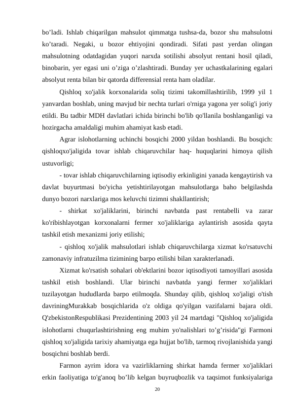 bo’ladi. Ishlab chiqarilgan mahsulot qimmatga tushsa-da, bozor shu mahsulotni
ko’taradi.  Negaki,  u  bozor  ehtiyojini  qondiradi.  Sifati  past  yerdan  olingan
mahsulotning odatdagidan yuqori narxda sotilishi absolyut rentani hosil qiladi,
binobarin, yer egasi uni o’ziga o’zlashtiradi. Bunday yer uchastkalarining egalari
absolyut renta bilan bir qatorda differensial renta ham oladilar.
Qishloq  хо'jalik korxonalarida soliq tizimi takomillashtirilib, 1999 yil 1
yanvardan boshlab, uning mavjud bir nechta turlari o'rniga yagona yer solig'i joriy
etildi. Вu tadbir MDH davlatlari ichida birinchi bo'lib qo'llanila boshlanganligi va
hozirgacha amaldaligi muhim ahamiyat kasb etadi.
Agrar islohotlarning uchinchi bosqichi 2000 yildan boshlandi. Вu bosqich:
qishloqxo'jaligida  tovar  ishlab  chiqaruvchilar  haq-  huquqlarini  himoya  qilish
ustuvorligi;
- tovar ishlab chiqaruvchilarning iqtisodiy erkinligini yanada kengaytirish va
davlat  buyurtmasi  bo'yicha  yetishtirilayotgan  mahsulotlarga  baho  belgilashda
dunyo bozori narxlariga mos keluvchi tizimni shakllantirish;
-  shirkat  хо'jaliklarini,  birinchi  navbatda  past  rentabelli  vа zarar
ko'ribishlayotgan  korxonalarni  fermer  хо'jaliklariga  aylantirish  asosida  qayta
tashkil etish mexanizmi joriy etilishi;
- qishloq xo'jalik mahsulotlari ishlab chiqaruvchilarga xizmat ko'rsatuvchi
zamonaviy infratuzilma tizimining barpo etilishi bilan xarakterlanadi.
Xizmat ko'rsatish sohalari ob'ektlarini bozor iqtisodiyoti tamoyillari asosida
tashkil  etish  boshlandi.  Ular  birinchi  navbatda  yangi  fermer  xo'jaliklari
tuzilayotgan hududlarda barpo etilmoqda. Shunday qilib, qishloq  хо'jaligi o'tish
davriningMurakkab  bosqichlarida  o'z  oldiga  qo'yilgan  vazifalarni  bajara  oldi.
Q'zbekistonRespublikasi Prezidentining 2003 yil 24 martdagi "Qishloq хо'jaligida
islohotlarni chuqurlashtirishning eng muhim yo'nalishlari to’g’risida"gi Farmoni
qishloq xo'jaligida tarixiy ahamiyatga ega hujjat bo'lib, tarmoq rivojlanishida yangi
bosqichni boshlab berdi.
Farmon ayrim idora vа vazirliklarning shirkat hamda fermer xo'jaliklari
erkin faoliyatiga to'g'anoq bo’lib kelgan buyruqbozlik vа taqsimot funksiyalariga
20
