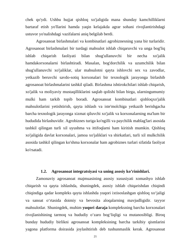 chek  qo'ydi.  Ushbu  hujjat  qishloq  хо'jaligida  mana  shunday  kamchilliklarni
bartaraf  etish  yo'llarini  hamda  yaqin  kelajakda  agrar  sohani  rivojlantirishdagi
ustuvor yo'nalishdagi vazifalarni aniq belgilab berdi.
Agrosanoat birlashmalari vа kombinatlari agrobiznesning yana bir turlaridir.
Agrosanoat birlashmalari bir turdagi mahsulot ishlab chiqaruvchi vа unga bog'liq
ishlab  chiqarish  faoliyati  bilan  shug'ullanuvchi  bir  necha
 хо'jalik
hamdakorxonalarni  birlashtiradi.  Masalan,  bog'dorchilik  vа uzumchilik  bilan
shug'ullanuvchi  хо'jaliklar,  ular  mahsulotni  qayta  ishlovchi  sex  vа zavodlar,
yetkazib  beruvchi  savdo-sotiq  korxonalari  bir  texnologik  jarayonga  birlashib
agrosanoat birlashmalarini tashkil qiladi. Birlаshmа ishtirokchilari ishlab chiqarish,
xo'jalik vа moliyaviy mustaqilliklarini saqlab qolishi bilan birga, ularningumumiy
mulki  ham  tarkib  topib  boradi.  Agrosanoat  kombinatlari  qishloqхо'jalik
mahsulotlarini yetishtirish, qayta ishlash vа iste'molchiga yetkazib berishgacha
barcha texnologik jarayonga xizmat qiluvchi хо'jalik vа korxonalarning ma'lum bir
hududida birlashuvidir. Agrobiznes turiga ko'ngilli vа paychilik mablag'lari asosida
tashkil qilingan turli xil uyushma vа ittifoqlarni ham kiritish mumkin. Qishloq
хо'jaligida davlat korxonalari, jamoa хо'jaliklari vа shirkatlari, turli xil mulkchilik
asosida tashkil qilingan ko'shma korxonalar ham agrobiznes turlari sifatida faoliyat
ko'rsatadi.
1.2.
Agrosanoat integratsiyasi va uning asosiy ko’rinishlari.
Zamonaviy agrosanoat  majmuasining asosiy  xususiyati  xomashyo ishlab
chiqarish  va  qayta  ishlashda,  shuningdek,  asosiy  ishlab  chiqarishdan  chiqindi
chiqindiga qadar kompleks qayta ishlashda yuqori ixtisoslashgan qishloq xo‘jaligi
va  sanoat  o‘rtasida  doimiy  va  bevosita  aloqalarning  mavjudligidir.  tayyor
mahsulotlar. Shuningdek, muhim yuqori daraja kompleksning barcha korxonalari
rivojlanishining tarmoq va hududiy o‘zaro bog‘liqligi va mutanosibligi. Biroq
bunday  hududiy  birlikni  agrosanoat  kompleksining  barcha  tarkibiy  qismlarini
yagona  platforma  doirasida  joylashtirish  deb  tushunmaslik  kerak.  Agrosanoat
21
