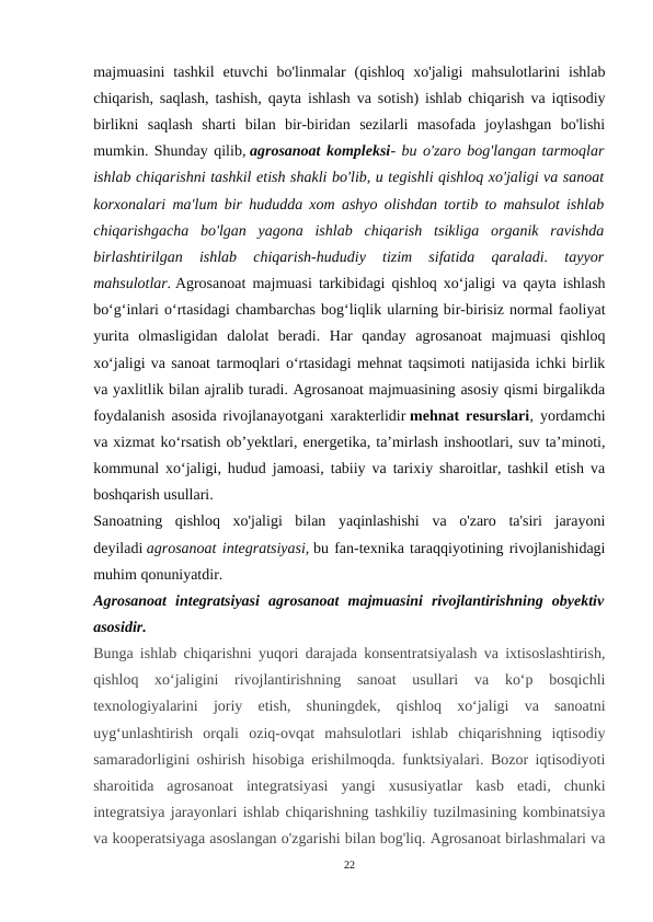 majmuasini  tashkil  etuvchi  bo'linmalar  (qishloq  xo'jaligi  mahsulotlarini  ishlab
chiqarish, saqlash, tashish, qayta ishlash va sotish) ishlab chiqarish va iqtisodiy
birlikni  saqlash  sharti  bilan  bir-biridan  sezilarli  masofada  joylashgan  bo'lishi
mumkin. Shunday qilib, agrosanoat kompleksi- bu o'zaro bog'langan tarmoqlar
ishlab chiqarishni tashkil etish shakli bo'lib, u tegishli qishloq xo'jaligi va sanoat
korxonalari ma'lum bir hududda xom ashyo olishdan tortib to mahsulot ishlab
chiqarishgacha  bo'lgan  yagona  ishlab  chiqarish  tsikliga  organik  ravishda
birlashtirilgan  ishlab  chiqarish-hududiy  tizim  sifatida  qaraladi.  tayyor
mahsulotlar. Agrosanoat majmuasi tarkibidagi qishloq xo‘jaligi va qayta ishlash
bo‘g‘inlari o‘rtasidagi chambarchas bog‘liqlik ularning bir-birisiz normal faoliyat
yurita  olmasligidan  dalolat  beradi.  Har  qanday  agrosanoat  majmuasi  qishloq
xo‘jaligi va sanoat tarmoqlari o‘rtasidagi mehnat taqsimoti natijasida ichki birlik
va yaxlitlik bilan ajralib turadi. Agrosanoat majmuasining asosiy qismi birgalikda
foydalanish asosida rivojlanayotgani xarakterlidir mehnat resurslari, yordamchi
va xizmat koʻrsatish obʼyektlari, energetika, taʼmirlash inshootlari, suv taʼminoti,
kommunal xoʻjaligi, hudud jamoasi, tabiiy va tarixiy sharoitlar, tashkil etish va
boshqarish usullari.
Sanoatning  qishloq  xo'jaligi  bilan  yaqinlashishi  va  o'zaro  ta'siri  jarayoni
deyiladi agrosanoat integratsiyasi, bu fan-texnika taraqqiyotining rivojlanishidagi
muhim qonuniyatdir.
Agrosanoat  integratsiyasi  agrosanoat  majmuasini  rivojlantirishning  obyektiv
asosidir.
Bunga ishlab chiqarishni yuqori darajada konsentratsiyalash va ixtisoslashtirish,
qishloq  xo‘jaligini  rivojlantirishning  sanoat  usullari  va  ko‘p  bosqichli
texnologiyalarini  joriy  etish,  shuningdek,  qishloq  xo‘jaligi  va  sanoatni
uyg‘unlashtirish  orqali  oziq-ovqat  mahsulotlari  ishlab  chiqarishning  iqtisodiy
samaradorligini oshirish hisobiga erishilmoqda. funktsiyalari. Bozor iqtisodiyoti
sharoitida  agrosanoat  integratsiyasi  yangi  xususiyatlar  kasb  etadi,  chunki
integratsiya jarayonlari ishlab chiqarishning tashkiliy tuzilmasining kombinatsiya
va kooperatsiyaga asoslangan o'zgarishi bilan bog'liq. Agrosanoat birlashmalari va
22
