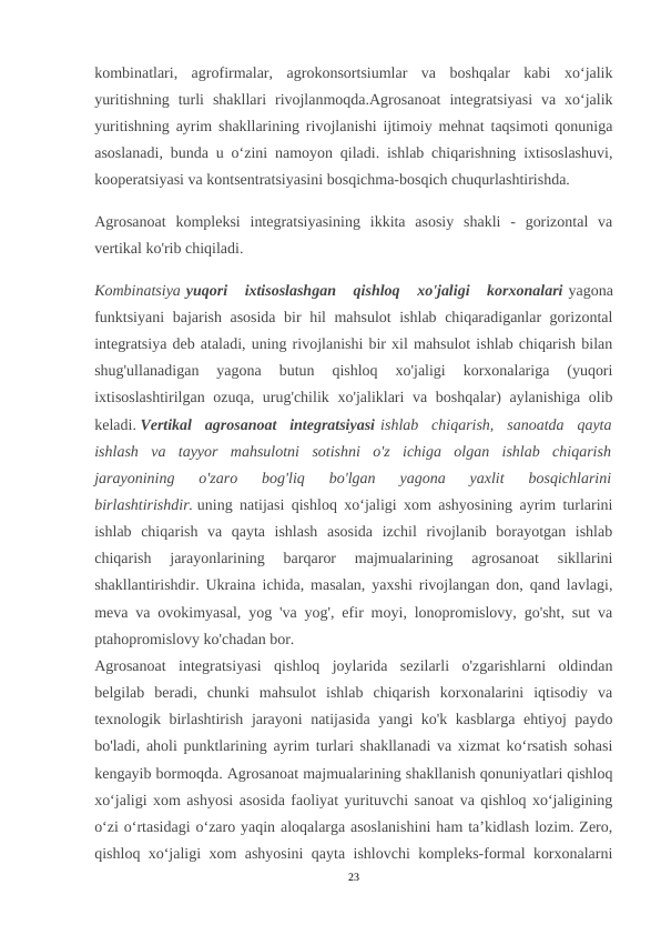 kombinatlari,  agrofirmalar,  agrokonsortsiumlar  va  boshqalar  kabi  xo‘jalik
yuritishning  turli  shakllari  rivojlanmoqda.Agrosanoat  integratsiyasi  va  xo‘jalik
yuritishning ayrim shakllarining rivojlanishi ijtimoiy mehnat taqsimoti qonuniga
asoslanadi, bunda u o‘zini namoyon qiladi. ishlab chiqarishning ixtisoslashuvi,
kooperatsiyasi va kontsentratsiyasini bosqichma-bosqich chuqurlashtirishda.
Agrosanoat  kompleksi  integratsiyasining  ikkita  asosiy  shakli  -  gorizontal  va
vertikal ko'rib chiqiladi.
Kombinatsiya yuqori  ixtisoslashgan  qishloq  xo'jaligi  korxonalari yagona
funktsiyani  bajarish asosida bir hil mahsulot ishlab chiqaradiganlar gorizontal
integratsiya deb ataladi, uning rivojlanishi bir xil mahsulot ishlab chiqarish bilan
shug'ullanadigan  yagona  butun  qishloq  xo'jaligi  korxonalariga  (yuqori
ixtisoslashtirilgan ozuqa, urug'chilik xo'jaliklari  va boshqalar)  aylanishiga  olib
keladi. Vertikal  agrosanoat  integratsiyasi ishlab  chiqarish,  sanoatda  qayta
ishlash  va  tayyor  mahsulotni  sotishni  o'z  ichiga  olgan  ishlab  chiqarish
jarayonining  o'zaro  bog'liq  bo'lgan  yagona  yaxlit  bosqichlarini
birlashtirishdir. uning natijasi qishloq xo‘jaligi xom ashyosining ayrim turlarini
ishlab  chiqarish  va  qayta  ishlash  asosida  izchil  rivojlanib  borayotgan  ishlab
chiqarish  jarayonlarining  barqaror  majmualarining  agrosanoat  sikllarini
shakllantirishdir. Ukraina ichida, masalan, yaxshi rivojlangan don, qand lavlagi,
meva va ovokimyasal, yog 'va yog', efir moyi, lonopromislovy, go'sht, sut va
ptahopromislovy ko'chadan bor.
Agrosanoat  integratsiyasi  qishloq  joylarida  sezilarli  o'zgarishlarni  oldindan
belgilab  beradi,  chunki  mahsulot  ishlab  chiqarish  korxonalarini  iqtisodiy  va
texnologik birlashtirish jarayoni natijasida yangi ko'k kasblarga ehtiyoj paydo
bo'ladi, aholi punktlarining ayrim turlari shakllanadi va xizmat ko‘rsatish sohasi
kengayib bormoqda. Agrosanoat majmualarining shakllanish qonuniyatlari qishloq
xo‘jaligi xom ashyosi asosida faoliyat yurituvchi sanoat va qishloq xo‘jaligining
o‘zi o‘rtasidagi o‘zaro yaqin aloqalarga asoslanishini ham ta’kidlash lozim. Zero,
qishloq xo‘jaligi xom ashyosini qayta ishlovchi kompleks-formal korxonalarni
23
