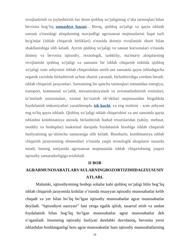 rivojlantirish va joylashtirish har doim qishloq xo‘jaligining o‘sha tarmoqlari bilan
bevosita bog‘liq. xomashyo bazasi... Biroq, qishloq xo'jaligi va qayta ishlash
sanoati o'rtasidagi aloqalarning mavjudligi agrosanoat  majmualarini faqat turli
bo'g'inlar  (ishlab  chiqarish  birliklari)  o'rtasida  doimiy  rivojlanish  sharti  bilan
shakllanishiga olib keladi. Ayrim qishloq xo'jaligi va sanoat korxonalari o'rtasida
doimiy  va  bevosita  iqtisodiy,  texnologik,  tashkiliy,  ma'muriy  aloqalarning
rivojlanishi  qishloq  xo'jaligi  va  sanoatni  bir  ishlab  chiqarish  tsiklida  qishloq
xo'jaligi xom ashyosini ishlab chiqarishdan tortib uni sanoatda qayta ishlashgacha
organik ravishda birlashtirish uchun sharoit yaratadi, birlashtirishga yordam beradi.
ishlab chiqarish jarayonlari. Sanoatning bir qancha tarmoqlari tomonidan energiya,
transport, kommunal xo‘jalik, mexanizatsiyalash va avtomatlashtirish vositalari,
ta’mirlash  ustaxonalari,  xizmat  ko‘rsatish  ob’ektlari  majmuasidan  birgalikda
foydalanish imkoniyatlari yaratilmoqda. ish kuchi, va eng muhimi - xom ashyoni
eng to'liq qayta ishlash. Qishloq xoʻjaligi ishlab chiqarishini va uni sanoatda qayta
ishlashni kombinatsiya asosida birlashtirish hudud resurslaridan (tabiiy, mehnat,
moddiy va boshqalar) maksimal darajada foydalanish hisobiga ishlab chiqarish
faoliyatining qoʻshimcha samarasiga olib keladi. Binobarin, kombinatsiya ishlab
chiqarish jarayonining elementlari o'rtasida yaqin texnologik aloqalarni nazarda
tutadi,  buning  natijasida  agrosanoat  majmuasida  ishlab  chiqarishning  yuqori
iqtisodiy samaradorligiga erishiladi.
II BOB
AGRARMUNOSABATLARVAULARNINGBOZORTIZIMIDAGIXUSUSIY
ATLARI.
Malumki, iqtisodiyotning boshqa sohalar kabi qishloq xo’jaligi bilin bog’liq
ishlab chiqarish jarayonida kishilar o’rtasida muayyan iqtisodiy munosabatlar kelib
chiqadi va yer bilan bo’liq bo’lgan iqtisodiy munosabatlar agrar munosabatlar
deyiladi. “Iqtisodiyot nazryasi” fani yerga egalik qilish, tasarruf etish va undan
foydalanish  bilan  bogʻliq  boʻlgan  munosabatlar  agrar  munosabatlar  deb
o’rganiladi.  Insonning  iqtisodiy  faoliyati  dastlabki  davrdanoq,  bevosita  yerni
ishlashdan boshlanganligi bois agrar munosabatlar ham iqtisodiy munosabatlarning
24
