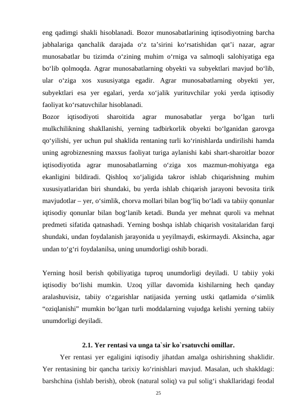 eng qadimgi shakli hisoblanadi. Bozor munosabatlarining iqtisodiyotning barcha
jabhalariga  qanchalik  darajada  o‘z  ta’sirini  ko‘rsatishidan  qat’i  nazar,  agrar
munosabatlar bu tizimda o‘zining muhim o‘rniga va salmoqli salohiyatiga ega
bo‘lib qolmoqda. Agrar munosabatlarning obyekti va subyektlari mavjud bo‘lib,
ular  o‘ziga  xos  xususiyatga  egadir.  Agrar  munosabatlarning  obyekti  yer,
subyektlari  esa  yer  egalari,  yerda  xo‘jalik  yurituvchilar  yoki  yerda  iqtisodiy
faoliyat ko‘rsatuvchilar hisoblanadi.
Bozor  iqtisodiyoti  sharoitida  agrar  munosabatlar  yerga  bo‘lgan  turli
mulkchilikning  shakllanishi,  yerning  tadbirkorlik  obyekti  bo‘lganidan  garovga
qo‘yilishi, yer uchun pul shaklida rentaning turli ko‘rinishlarda undirilishi hamda
uning agrobiznesning maxsus faoliyat turiga aylanishi kabi shart-sharoitlar bozor
iqtisodiyotida  agrar  munosabatlarning  o‘ziga  xos  mazmun-mohiyatga  ega
ekanligini  bildiradi.  Qishloq  xoʻjaligida  takror  ishlab  chiqarishning  muhim
xususiyatlaridan biri shundaki, bu yerda ishlab chiqarish jarayoni bevosita tirik
mavjudotlar – yer, oʻsimlik, chorva mollari bilan bogʻliq boʻladi va tabiiy qonunlar
iqtisodiy qonunlar bilan bogʻlanib ketadi. Bunda yer mehnat quroli va mehnat
predmeti sifatida qatnashadi. Yerning boshqa ishlab chiqarish vositalaridan farqi
shundaki, undan foydalanish jarayonida u yeyilmaydi, eskirmaydi. Aksincha, agar
undan toʻgʻri foydalanilsa, uning unumdorligi oshib boradi.
Yerning  hosil  berish  qobiliyatiga  tuproq  unumdorligi  deyiladi.  U  tabiiy  yoki
iqtisodiy  boʻlishi  mumkin.  Uzoq  yillar  davomida  kishilarning  hech  qanday
aralashuvisiz,  tabiiy  oʻzgarishlar  natijasida  yerning  ustki  qatlamida  oʻsimlik
“oziqlanishi” mumkin boʻlgan turli moddalarning vujudga kelishi yerning tabiiy
unumdorligi deyiladi.
2.1. Yer rentasi va unga ta`sir ko`rsatuvchi omillar.
Yer rentasi yer egaligini iqtisodiy jihatdan amalga oshirishning shaklidir.
Yer rentasining bir qancha tarixiy ko‘rinishlari mavjud. Masalan, uch shakldagi:
barshchina (ishlab berish), obrok (natural soliq) va pul solig‘i shakllaridagi feodal
25
