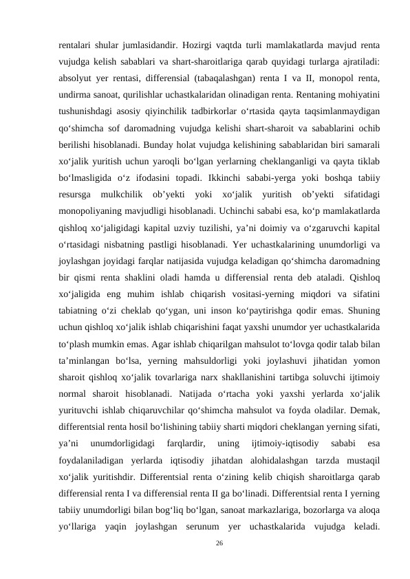 rentalari shular jumlasidandir. Hozirgi vaqtda turli mamlakatlarda mavjud renta
vujudga kelish sabablari va shart-sharoitlariga qarab quyidagi turlarga ajratiladi:
absolyut yer rentasi, differensial (tabaqalashgan) renta I va II, monopol renta,
undirma sanoat, qurilishlar uchastkalaridan olinadigan renta. Rentaning mohiyatini
tushunishdagi asosiy qiyinchilik tadbirkorlar o‘rtasida qayta taqsimlanmaydigan
qo‘shimcha sof daromadning vujudga kelishi shart-sharoit va sabablarini ochib
berilishi hisoblanadi. Bunday holat vujudga kelishining sabablaridan biri samarali
xo‘jalik yuritish uchun yaroqli bo‘lgan yerlarning cheklanganligi va qayta tiklab
bo‘lmasligida  o‘z  ifodasini  topadi.  Ikkinchi  sababi-yerga  yoki  boshqa  tabiiy
resursga  mulkchilik  ob’yekti  yoki  xo‘jalik  yuritish  ob’yekti  sifatidagi
monopoliyaning mavjudligi hisoblanadi. Uchinchi sababi esa, ko‘p mamlakatlarda
qishloq xo‘jaligidagi kapital uzviy tuzilishi, ya’ni doimiy va o‘zgaruvchi kapital
o‘rtasidagi nisbatning pastligi hisoblanadi. Yer uchastkalarining unumdorligi va
joylashgan joyidagi farqlar natijasida vujudga keladigan qo‘shimcha daromadning
bir qismi renta shaklini oladi hamda u differensial renta deb ataladi. Qishloq
xo‘jaligida  eng  muhim  ishlab  chiqarish  vositasi-yerning  miqdori  va  sifatini
tabiatning o‘zi cheklab qo‘ygan, uni inson ko‘paytirishga qodir emas. Shuning
uchun qishloq xo‘jalik ishlab chiqarishini faqat yaxshi unumdor yer uchastkalarida
to‘plash mumkin emas. Agar ishlab chiqarilgan mahsulot to‘lovga qodir talab bilan
ta’minlangan  bo‘lsa,  yerning  mahsuldorligi  yoki  joylashuvi  jihatidan  yomon
sharoit qishloq xo‘jalik tovarlariga narx shakllanishini tartibga soluvchi ijtimoiy
normal  sharoit  hisoblanadi.  Natijada  o‘rtacha  yoki  yaxshi  yerlarda  xo‘jalik
yurituvchi ishlab chiqaruvchilar qo‘shimcha mahsulot va foyda oladilar. Demak,
differentsial renta hosil bo‘lishining tabiiy sharti miqdori cheklangan yerning sifati,
ya’ni  unumdorligidagi  farqlardir,  uning  ijtimoiy-iqtisodiy  sababi  esa
foydalaniladigan  yerlarda  iqtisodiy  jihatdan  alohidalashgan  tarzda  mustaqil
xo‘jalik yuritishdir. Differentsial renta o‘zining kelib chiqish sharoitlarga qarab
differensial renta I va differensial renta II ga bo‘linadi. Differentsial renta I yerning
tabiiy unumdorligi bilan bog‘liq bo‘lgan, sanoat markazlariga, bozorlarga va aloqa
yo‘llariga  yaqin  joylashgan  serunum  yer  uchastkalarida  vujudga  keladi.
26

