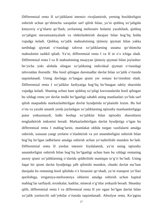 Differentsial renta II xo‘jaliklarni intensiv rivojlantirish, yerning hosildorligini
oshirish uchun qo‘shimcha xarajatlar sarf qilish bilan, ya’ni qishloq xo‘jaligida
kimyoviy o‘g‘itlarni qo‘llash, yerlarning meliorativ holatini yaxshilash, qishloq
xo‘jaligini  mexanizatsiyalash  va  elektrlashtirish  darajasi  bilan  bog‘liq  holda
vujudga  keladi.  Qishloq  xo‘jalik  mahsulotining  ijtimoiy  qiymati  bilan  yakka
tartibdagi  qiymati  o‘rtasidagi  tafovut  xo‘jaliklarning  ustama  qo‘shimcha
mahsulotini tashkil qiladi. Ya’ni, differentsial renta I va II ni o‘z ichiga oladi.
Differentsial renta I va II mahsulotning muayyan ijtimoiy qiymati bilan joylashuv
bo‘yicha  yoki  alohida  olingan  xo‘jalikning  individual  qiymati  o‘rtasidagi
tafovutdan iboratdir. Shu hosil qilingan daromadlar davlat bilan xo‘jalik o‘rtasida
taqsimlanadi.  Uning  davlatga  to‘langan  qismi  yer  rentasi  ko‘rinishini  oladi.
Differentsial  renta  I  xo‘jaliklar  faoliyatiga  bog‘liq  bo‘lmagan  tabiiy sharoitda
vujudga keladi. Shuning uchun ham qishloq xo‘jaligi korxonalarida hosil qilingan
bu xildagi renta yer davlat mulki bo‘lganligi sababli uning manfaatlari yo‘lida sarf
qilish maqsadida markazlashtirilgan davlat byudjetida to‘planishi lozim. Bu hol
o‘rta va yaxshi unumli yerda joylashgan xo‘jaliklarning iqtisodiy manfaatdorligiga
putur  yetkazmaydi,  balki  boshqa  xo‘jaliklar  bilan  iqtisodiy  sharoitlarni
tenglashtirish imkonini  beradi. Markazlashtirilgan  davlat  byudjetiga o‘tgan bu
differentsial  renta  I  mablag‘larini, mamlakat  oldida  turgan vazifalarni  amalga
oshirish, xususan yangi yerlarni o‘zlashtirish va yer unumdorligini oshirish bilan
bog‘liq bo‘lgan tadbirlarni amalga oshirish uchun yo‘naltirilishi mumkin bo‘ladi.
Differentsial  renta  II  yerdan  intensiv  foydalanish,  ya’ni  uning  iqtisodiy
unumdorligini oshirish bilan bog‘liq bo‘lganligi uchun ham bu xildagi rentaning
asosiy qismi xo‘jaliklarning o‘zlarida qoldirilishi mantiqan to‘g‘ri bo‘ladi. Uning
faqat bir qismi davlat byudjetiga jalb qilinishi mumkin, chunki davlat ma’lum
darajada bu rentaning hosil qilishda o‘z hissasini qo‘shadi, ya’ni transport yo‘llari
qurilishiga,  irrigatsiya-melioratsiya  ishlarini  amalga  oshirish  uchun  kapital
mablag‘lar sarflaydi, texnikalar, kadrlar, mineral o‘g‘itlar yetkazib beradi. Shunday
qilib, differentsial renta I va differensial renta II yer egasi bo‘lgan davlat bilan
xo‘jalik yurituvchi sub’yektlar o‘rtasida taqsimlanadi. Absolyut renta. Ko‘pgina
27
