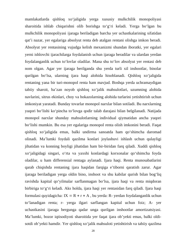 mamlakatlarda  qishloq  xo‘jaligida  yerga  xususiy  mulkchilik  monopoliyasi
sharoitida  ishlab  chiqarishni  olib  borishga  to‘g‘ri  keladi.  Yerga  bo‘lgan  bu
mulkchilik monopoliyasi ijaraga beriladigan barcha yer uchastkalarining sifatidan
qat’i nazar, yer egalariga absolyut renta deb atalgan rentani olishga imkon beradi.
Absolyut yer rentasining vujudga kelish mexanizmi shundan iboratki, yer egalari
yerni ishlovchi ijarachilarga foydalanish uchun ijaraga beradilar va ulardan yerdan
foydalanganlik uchun to‘lovlar oladilar. Mana shu to‘lov absolyut yer rentasi deb
nom olgan. Agar yer ijaraga berilganda shu yerda turli xil inshootlar, binolar
qurilgan  bo‘lsa,  ularning  ijara  haqi  alohida  hisoblanadi.  Qishloq  xo‘jaligida
rentaning yana bir turi-monopol renta ham mavjud. Boshqa yerda uchramaydigan
tabiiy  sharoit,  ba’zan  noyob  qishloq  xo‘jalik  mahsulotlari,  uzumning  alohida
navlarini, sitrus ekinlari, choy va hokazolarning alohida turlarini yetishtirish uchun
imkoniyat yaratadi. Bunday tovarlar monopol narxlar bilan sotiladi. Bu narxlarning
yuqori bo‘lishi ko‘pincha to‘lovga qodir talab darajasi bilan belgilanadi. Natijada
monopol narxlar shunday mahsulotlarning individual qiymatidan ancha yuqori
bo‘lishi mumkin. Bu esa yer egalariga monopol renta olish imkonini beradi. Faqat
qishloq  xo‘jaligida  emas,  balki  undirma  sanoatda  ham  qo‘shimcha  daromad
olinadi.  Ma’lumki  foydali  qazilma  konlari  joylashuvi  ishlash  uchun  qulayligi
jihatidan va konning boyligi jihatidan ham bir-biridan farq qiladi. Xuddi qishloq
xo‘jaligidagi singari, o‘rta va yaxshi konlardagi korxonalar qo‘shimcha foyda
oladilar, u ham differensial rentaga aylanadi. Ijara haqi. Renta munosabatlarini
qarab chiqishda rentaning ijara haqidan farqiga e’tiborni qaratish zarur. Agar
ijaraga beriladigan yerga oldin bino, inshoot va shu kabilar qurish bilan bog‘liq
ravishda kapital qo‘yilmalar sarflanmagan bo‘lsa, ijara haqi va renta miqdoran
birbiriga to‘g‘ri keladi. Aks holda, ijara haqi yer rentasidan farq qiladi. Ijara haqi
formulasi quyidagicha: IX  R  r  A , bu yerda: R- yerdan foydalanganlik uchun
to‘lanadigan  renta;  r-  yerga  ilgari  sarflangan  kapital  uchun  foiz;  A-  yer
uchastkasini  ijaraga  bergunga  qadar  unga  qurilgan  inshootlar  amortizatsiyasi.
Ma’lumki, bozor iqtisodiyoti sharoitida yer faqat ijara ob’yekti emas, balki oldi-
sotdi ob’yekti hamdir. Yer qishloq xo‘jalik mahsuloti yetishtirish va tabiiy qazilma
28
