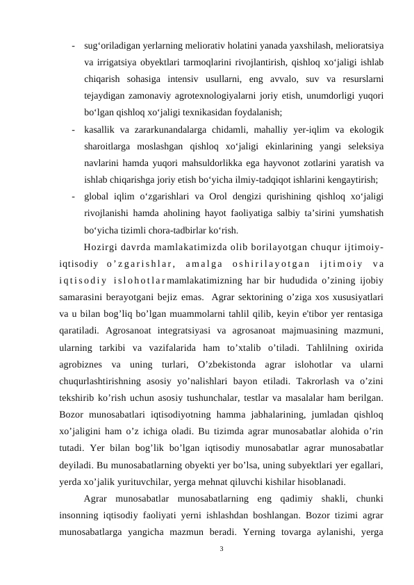 -
sug‘oriladigan yerlarning meliorativ holatini yanada yaxshilash, melioratsiya
va irrigatsiya obyektlari tarmoqlarini rivojlantirish, qishloq xo‘jaligi ishlab
chiqarish  sohasiga  intensiv  usullarni,  eng  avvalo,  suv  va  resurslarni
tejaydigan zamonaviy agrotexnologiyalarni joriy etish, unumdorligi yuqori
bo‘lgan qishloq xo‘jaligi texnikasidan foydalanish;
-
kasallik  va  zararkunandalarga  chidamli,  mahalliy  yer-iqlim  va  ekologik
sharoitlarga  moslashgan  qishloq  xo‘jaligi  ekinlarining  yangi  seleksiya
navlarini hamda yuqori mahsuldorlikka ega hayvonot zotlarini yaratish va
ishlab chiqarishga joriy etish bo‘yicha ilmiy-tadqiqot ishlarini kengaytirish;
-
global  iqlim  o‘zgarishlari  va  Orol  dengizi  qurishining  qishloq  xo‘jaligi
rivojlanishi hamda aholining hayot faoliyatiga salbiy ta’sirini yumshatish
bo‘yicha tizimli chora-tadbirlar ko‘rish.
Hozirgi davrda mamlakatimizda olib borilayotgan chuqur ijtimoiy-
iqtisodiy  o ’ z g a r i s h l a r ,  a m a l g a  o s h i r i l a y o t g a n  i j t i m o i y  v a
i q t i s o d i y  i s l o h o t l a r mamlakatimizning har bir hududida o’zining ijobiy
samarasini berayotgani bejiz emas.  Agrar sektorining o’ziga xos xususiyatlari
va u bilan bog’liq bo’lgan muammolarni tahlil qilib, keyin e'tibor yer rentasiga
qaratiladi.  Agrosanoat  integratsiyasi  va  agrosanoat  majmuasining  mazmuni,
ularning  tarkibi  va  vazifalarida  ham  to’xtalib  o’tiladi.  Tahlilning  oxirida
agrobiznes  va  uning  turlari,  O’zbekistonda  agrar  islohotlar  va  ularni
chuqurlashtirishning  asosiy  yo’nalishlari  bayon  etiladi.  Takrorlash  va  o’zini
tekshirib ko’rish uchun asosiy tushunchalar, testlar va masalalar ham berilgan.
Bozor  munosabatlari  iqtisodiyotning  hamma  jabhalarining,  jumladan  qishloq
xo’jaligini ham o’z ichiga oladi. Bu tizimda agrar munosabatlar alohida o’rin
tutadi. Yer  bilan  bog’lik  bo’lgan  iqtisodiy  munosabatlar  agrar  munosabatlar
deyiladi. Bu munosabatlarning obyekti yer bo’lsa, uning subyektlari yer egallari,
yerda xo’jalik yurituvchilar, yerga mehnat qiluvchi kishilar hisoblanadi.
Agrar  munosabatlar  munosabatlarning  eng  qadimiy  shakli,  chunki
insonning iqtisodiy faoliyati yerni ishlashdan boshlangan. Bozor tizimi agrar
munosabatlarga  yangicha  mazmun  beradi.  Yerning  tovarga  aylanishi,  yerga
3
