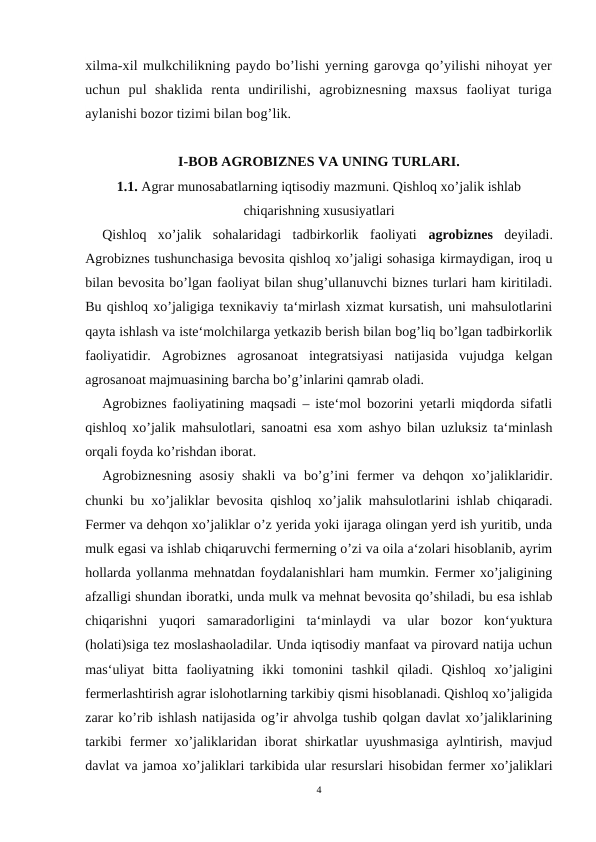 xilma-xil mulkchilikning paydo bo’lishi yerning garovga qo’yilishi nihoyat yer
uchun  pul  shaklida  renta  undirilishi,  agrobiznesning  maxsus  faoliyat  turiga
aylanishi bozor tizimi bilan bog’lik.
I-BOB AGROBIZNES VA UNING TURLARI.
1.1. Agrar munosabatlarning iqtisodiy mazmuni. Qishloq xo’jalik ishlab
chiqarishning xususiyatlari
Qishloq  xo’jalik  sohalaridagi  tadbirkorlik  faoliyati  agrobiznes  deyiladi.
Agrobiznes tushunchasiga bevosita qishloq xo’jaligi sohasiga kirmaydigan, iroq u
bilan bevosita bo’lgan faoliyat bilan shug’ullanuvchi biznes turlari ham kiritiladi.
Bu qishloq xo’jaligiga texnikaviy ta‘mirlash xizmat kursatish, uni mahsulotlarini
qayta ishlash va iste‘molchilarga yetkazib berish bilan bog’liq bo’lgan tadbirkorlik
faoliyatidir.  Agrobiznes  agrosanoat  integratsiyasi  natijasida  vujudga  kelgan
agrosanoat majmuasining barcha bo’g’inlarini qamrab oladi. 
Agrobiznes faoliyatining maqsadi – iste‘mol bozorini yetarli miqdorda sifatli
qishloq xo’jalik mahsulotlari, sanoatni esa xom ashyo bilan uzluksiz ta‘minlash
orqali foyda ko’rishdan iborat.
Agrobiznesning  asosiy  shakli  va bo’g’ini  fermer  va dehqon xo’jaliklaridir.
chunki bu xo’jaliklar bevosita qishloq xo’jalik mahsulotlarini ishlab chiqaradi.
Fermer va dehqon xo’jaliklar o’z yerida yoki ijaraga olingan yerd ish yuritib, unda
mulk egasi va ishlab chiqaruvchi fermerning o’zi va oila a‘zolari hisoblanib, ayrim
hollarda yollanma mehnatdan foydalanishlari ham mumkin. Fermer xo’jaligining
afzalligi shundan iboratki, unda mulk va mehnat bevosita qo’shiladi, bu esa ishlab
chiqarishni  yuqori  samaradorligini  ta‘minlaydi  va  ular  bozor  kon‘yuktura
(holati)siga tez moslashaoladilar. Unda iqtisodiy manfaat va pirovard natija uchun
mas‘uliyat  bitta  faoliyatning  ikki  tomonini  tashkil  qiladi.  Qishloq  xo’jaligini
fermerlashtirish agrar islohotlarning tarkibiy qismi hisoblanadi. Qishloq xo’jaligida
zarar ko’rib ishlash natijasida og’ir ahvolga tushib qolgan davlat xo’jaliklarining
tarkibi  fermer  xo’jaliklaridan  iborat  shirkatlar  uyushmasiga  aylntirish,  mavjud
davlat va jamoa xo’jaliklari tarkibida ular resurslari hisobidan fermer xo’jaliklari
4
