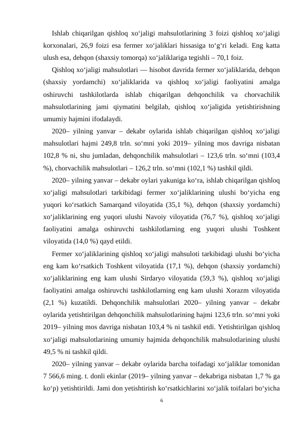 Ishlab chiqarilgan qishloq xo‘jaligi mahsulotlarining 3 foizi qishloq xo‘jaligi
korxonalari, 26,9 foizi esa fermer xo‘jaliklari hissasiga to‘g‘ri keladi. Eng katta
ulush esa, dehqon (shaxsiy tomorqa) xo‘jaliklariga tegishli – 70,1 foiz.
Qishloq xo‘jaligi mahsulotlari — hisobot davrida fermer xo‘jaliklarida, dehqon
(shaxsiy  yordamchi)  xo‘jaliklarida  va  qishloq  xo‘jaligi  faoliyatini  amalga
oshiruvchi  tashkilotlarda  ishlab  chiqarilgan  dehqonchilik  va  chorvachilik
mahsulotlarining  jami  qiymatini  belgilab,  qishloq  xo‘jaligida  yetishtirishning
umumiy hajmini ifodalaydi.
2020– yilning yanvar – dekabr oylarida ishlab chiqarilgan qishloq xo‘jaligi
mahsulotlari hajmi 249,8 trln. so‘mni yoki 2019– yilning mos davriga nisbatan
102,8 % ni, shu jumladan, dehqonchilik mahsulotlari – 123,6 trln. so‘mni (103,4
%), chorvachilik mahsulotlari – 126,2 trln. so‘mni (102,1 %) tashkil qildi.
2020– yilning yanvar – dekabr oylari yakuniga ko‘ra, ishlab chiqarilgan qishloq
xo‘jaligi  mahsulotlari  tarkibidagi  fermer  xo‘jaliklarining  ulushi  bo‘yicha  eng
yuqori ko‘rsatkich Samarqand viloyatida (35,1 %), dehqon (shaxsiy yordamchi)
xo‘jaliklarining eng yuqori ulushi Navoiy viloyatida (76,7 %), qishloq xo‘jaligi
faoliyatini  amalga  oshiruvchi  tashkilotlarning  eng  yuqori  ulushi  Toshkent
viloyatida (14,0 %) qayd etildi. 
Fermer xo‘jaliklarining qishloq xo‘jaligi mahsuloti tarkibidagi ulushi bo‘yicha
eng kam ko‘rsatkich Toshkent viloyatida (17,1 %), dehqon (shaxsiy yordamchi)
xo‘jaliklarining eng kam ulushi Sirdaryo viloyatida (59,3 %), qishloq xo‘jaligi
faoliyatini amalga oshiruvchi tashkilotlarning eng kam ulushi Xorazm viloyatida
(2,1  %)  kuzatildi.  Dehqonchilik  mahsulotlari  2020–  yilning  yanvar  –  dekabr
oylarida yetishtirilgan dehqonchilik mahsulotlarining hajmi 123,6 trln. so‘mni yoki
2019– yilning mos davriga nisbatan 103,4 % ni tashkil etdi. Yetishtirilgan qishloq
xo‘jaligi mahsulotlarining umumiy hajmida dehqonchilik mahsulotlarining ulushi
49,5 % ni tashkil qildi.
2020– yilning yanvar – dekabr oylarida barcha toifadagi xo‘jaliklar tomonidan
7 566,6 ming. t. donli ekinlar (2019– yilning yanvar – dekabriga nisbatan 1,7 % ga
ko‘p) yetishtirildi. Jami don yetishtirish ko‘rsatkichlarini xo‘jalik toifalari bo‘yicha
6
