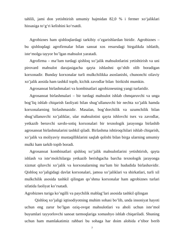 tahlili,  jami  don  yetishtirish  umumiy  hajmidan  82,0  %  i  fermer  xo‘jaliklari
hissasiga to‘g‘ri kelishini ko‘rsatdi.
Agrobiznes ham qishloqlardagi tarkibiy o’zgarishlardan biridir.  Agrobiznes –
bu  qishloqdagi  agrofirmalar  bilan  sanoat  xos  resursdagi  birgalikda  ishlatib,
iste‘molga tayyor bo’lgan mahsulot yaratadi.
Agrofirma – ma‘lum turdagi qishloq xo’jalik mahsulotlarini yetishtirish va uni
pirovard  mahsulot  darajasigacha  qayta  ishlashni  qo’shib  olib  boradigan
korxonadir. Bunday korxonalar turli mulkchilikka asoslanishi, chunonchi oilaviy
xo’jalik aosida ham tashkil topib, kichik zavodlar bilan  birikishi mumkin. 
Agrosanoat birlashmalari va kombinatlari agrobiznesning yangi turlaridir.
Agrosanoat birlashmalari – bir turdagi mahsulot ishlab chmqaruvchi va unga
bog’liq ishlab chiqarish faoliyati bilan shug’ullanuvchi bir nechta xo’jalik hamda
korxonalarning  birlashmasidir.  Masalan,  bog’dorchilik  va  uzumchilik  bilan
shug’ullanuvchi xo’jaliklar, ular mahsulotini qayta ishlovchi tsex va zavodlar,
yetkazib  beruvchi  savdo-sotiq  korxonalari  bir  texnologik  jarayonga  birlashib
agrosanoat birlashmalarini tashkil qiladi. Birlashma ishtiroqchilari ishlab chiqarish,
xo’jalik va moliyaviy mustaqilliklarini saqlab qolishi bilan birga ularning umumiy
mulki ham tarkib topib boradi. 
Agrosanoat  kombinatlari qishloq  xo’jalik  mahsulotlarini  yetishtirish,  qayta
ishlash  va  iste‘molchilarga  yetkazib  berishgacha  barcha  texnologik  jarayonga
xizmat qiluvchi xo’jalik va korxonalarning ma‘lum bir hududida birlashuvidir.
Qishloq xo’jaligidagi davlat korxonalari, jamoa xo’jaliklari va shirkatlari, turli xil
mulkchilik asosida tashkil qilingan qo’shma korxonalar ham agrobiznes turlari
sifatida faoliyat ko’rsatadi.
Agrobiznes turiga ko’ngilli va paychilik mablag’lari asosida tashkil qilingan
Qishloq xo’jaligi iqtisodiyotning muhim sohasi bo’lib, unda insoniyat hayoti
uchun  eng  zarur  bo’lgan  oziq-ovqat  mahsulotlari  va  aholi  uchun  istе’mol
buyumlari tayyorlovchi sanoat tarmoqlariga xomashyo ishlab chiqariladi. Shuning
uchun  ham  mamlakatimiz  rahbari  bu  sohaga  har  doim  alohida  e’tibor  bеrib
7

