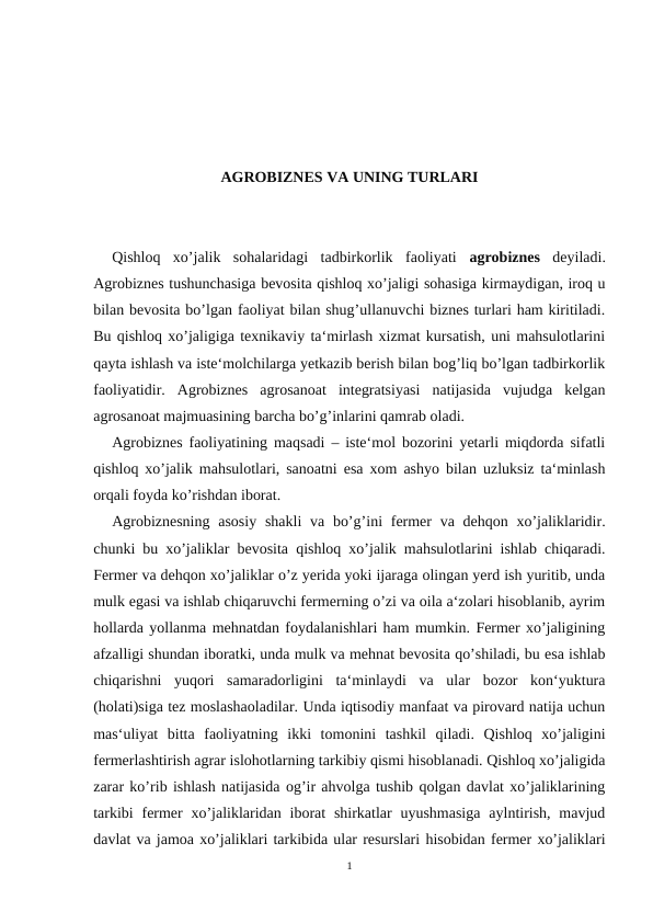 AGROBIZNES VA UNING TURLARI
Qishloq  xo’jalik  sohalaridagi  tadbirkorlik  faoliyati  agrobiznes  deyiladi.
Agrobiznes tushunchasiga bevosita qishloq xo’jaligi sohasiga kirmaydigan, iroq u
bilan bevosita bo’lgan faoliyat bilan shug’ullanuvchi biznes turlari ham kiritiladi.
Bu qishloq xo’jaligiga texnikaviy ta‘mirlash xizmat kursatish, uni mahsulotlarini
qayta ishlash va iste‘molchilarga yetkazib berish bilan bog’liq bo’lgan tadbirkorlik
faoliyatidir.  Agrobiznes  agrosanoat  integratsiyasi  natijasida  vujudga  kelgan
agrosanoat majmuasining barcha bo’g’inlarini qamrab oladi. 
Agrobiznes faoliyatining maqsadi – iste‘mol bozorini yetarli miqdorda sifatli
qishloq xo’jalik mahsulotlari, sanoatni esa xom ashyo bilan uzluksiz ta‘minlash
orqali foyda ko’rishdan iborat.
Agrobiznesning  asosiy  shakli  va bo’g’ini  fermer  va dehqon xo’jaliklaridir.
chunki bu xo’jaliklar bevosita qishloq xo’jalik mahsulotlarini ishlab chiqaradi.
Fermer va dehqon xo’jaliklar o’z yerida yoki ijaraga olingan yerd ish yuritib, unda
mulk egasi va ishlab chiqaruvchi fermerning o’zi va oila a‘zolari hisoblanib, ayrim
hollarda yollanma mehnatdan foydalanishlari ham mumkin. Fermer xo’jaligining
afzalligi shundan iboratki, unda mulk va mehnat bevosita qo’shiladi, bu esa ishlab
chiqarishni  yuqori  samaradorligini  ta‘minlaydi  va  ular  bozor  kon‘yuktura
(holati)siga tez moslashaoladilar. Unda iqtisodiy manfaat va pirovard natija uchun
mas‘uliyat  bitta  faoliyatning  ikki  tomonini  tashkil  qiladi.  Qishloq  xo’jaligini
fermerlashtirish agrar islohotlarning tarkibiy qismi hisoblanadi. Qishloq xo’jaligida
zarar ko’rib ishlash natijasida og’ir ahvolga tushib qolgan davlat xo’jaliklarining
tarkibi  fermer  xo’jaliklaridan  iborat  shirkatlar  uyushmasiga  aylntirish,  mavjud
davlat va jamoa xo’jaliklari tarkibida ular resurslari hisobidan fermer xo’jaliklari
1

