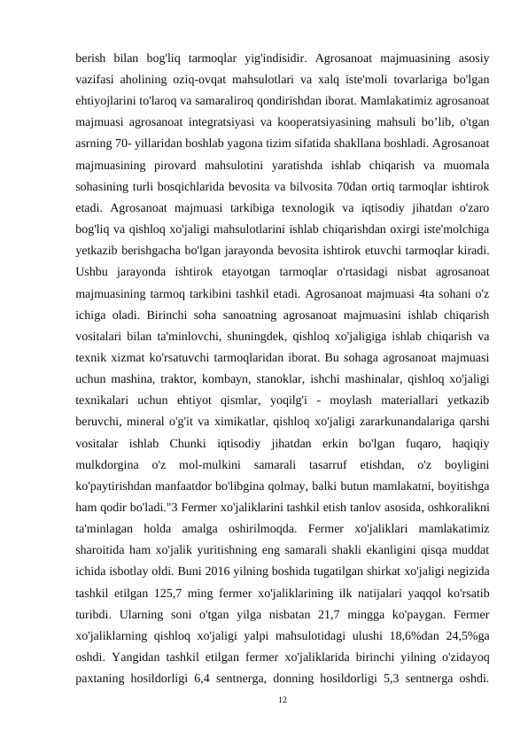 berish  bilan  bog'liq  tarmoqlar  yig'indisidir.  Agrosanoat  majmuasining  asosiy
vazifasi aholining oziq-ovqat mahsulotlari va xalq iste'moli tovarlariga bo'lgan
ehtiyojlarini to'laroq va samaraliroq qondirishdan iborat. Mamlakatimiz agrosanoat
majmuasi agrosanoat integratsiyasi va kooperatsiyasining mahsuli bo’lib, o'tgan
asrning 70- yillaridan boshlab yagona tizim sifatida shakllana boshladi. Agrosanoat
majmuasining  pirovard  mahsulotini  yaratishda  ishlab  chiqarish  va  muomala
sohasining turli bosqichlarida bevosita va bilvosita 70dan ortiq tarmoqlar ishtirok
etadi.  Agrosanoat  majmuasi  tarkibiga  texnologik  va  iqtisodiy  jihatdan  o'zaro
bog'liq va qishloq xo'jaligi mahsulotlarini ishlab chiqarishdan oxirgi iste'molchiga
yetkazib berishgacha bo'lgan jarayonda bevosita ishtirok etuvchi tarmoqlar kiradi.
Ushbu  jarayonda  ishtirok  etayotgan  tarmoqlar  o'rtasidagi  nisbat  agrosanoat
majmuasining tarmoq tarkibini tashkil etadi. Agrosanoat majmuasi 4ta sohani o'z
ichiga oladi. Birinchi soha sanoatning agrosanoat majmuasini ishlab chiqarish
vositalari bilan ta'minlovchi, shuningdek, qishloq xo'jaligiga ishlab chiqarish va
texnik xizmat ko'rsatuvchi tarmoqlaridan iborat. Bu sohaga agrosanoat majmuasi
uchun mashina, traktor, kombayn, stanoklar, ishchi mashinalar, qishloq xo'jaligi
texnikalari  uchun  ehtiyot  qismlar,  yoqilg'i  -  moylash  materiallari  yetkazib
beruvchi, mineral o'g'it va ximikatlar, qishloq хо'jaligi zararkunandalariga qarshi
vositalar  ishlab  Chunki  iqtisodiy  jihatdan  erkin  bo'lgan  fuqaro,  haqiqiy
mulkdorgina  o'z  mol-mulkini  samarali  tasarruf  etishdan,  o'z  boyligini
ko'paytirishdan manfaatdor bo'libgina qolmay, balki butun mamlakatni, boyitishga
ham qodir bо'lаdi."3 Fermer хо'jaliklarini tashkil etish tanlov asosida, oshkoralikni
ta'minlagan  holda  amalga  oshirilmoqda.  Fermer  xo'jaliklari  mamlakatimiz
sharoitida ham xo'jalik yuritishning eng samarali shakli ekanligini qisqa muddat
ichida isbotlay oldi. Buni 2016 yilning boshida tugatilgan shirkat хо'jaligi negizida
tashkil etilgan 125,7 ming fermer  хо'jaliklarining ilk natijalari yaqqol ko'rsatib
turibdi.  Ularning  soni  o'tgan  yilga  nisbatan  21,7  mingga  ko'paygan.  Fermer
хо'jaliklarning qishloq  хо'jaligi yalpi mahsulotidagi ulushi 18,6%dan 24,5%ga
oshdi. Yangidan tashkil etilgan fermer  хо'jaliklarida birinchi yilning o'zidayoq
paxtaning hosildorligi 6,4 sentnerga, donning hosildorligi 5,3 sentnerga oshdi.
12
