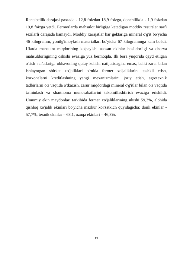 Rentabellik darajasi paxtada - 12,8 foizdan 18,9 foizga, donchilikda - 1,9 foizdan
19,8 foizga yetdi. Fermerlarda mahsulot birligiga ketadigan moddiy resurslar sarfi
sezilarli darajada kamaydi. Moddiy xarajatlar har gektariga mineral o'g'it bo'yicha
46 kilogramm, yonilg'imoylash materiallari bo'yicha 67 kilogrammga kam bo'ldi.
Ularda mahsulot miqdorining ko'payishi  asosan ekinlar hosildorligi va chorva
mahsuldorligining oshishi evaziga yuz bermoqda. Ilk bora yuqorida qayd etilgan
o'sish sur'atlariga оbhavoning qulay kelishi natijasidagina emas, balki zarar bilan
ishlayotgan  shirkat  xo'jaliklari  o'rnida  fermer  xo'jaliklarini  tashkil  etish,
korxonalarni  kreditlashning  yangi  mexanizmlarini  joriy  etish,  agrotexnik
tadbirlarni o'z vaqtida o'tkazish, zarur miqdordagi mineral o'g'itlar bilan o'z vaqtida
ta'minlash  va  shartnoma  munosabatlarini  takomillashtirish  evaziga  erishildi.
Umumiy ekin maydonlari tarkibida fermer хо'jaliklarining ulushi 59,3%, alohida
qishloq xo'jalik ekinlari bo'yicha mazkur ko'rsatkich quyidagicha: donli ekinlar -
57,7%, texnik ekinlar – 68,1, ozuqa ekinlari – 46,3%.
13
