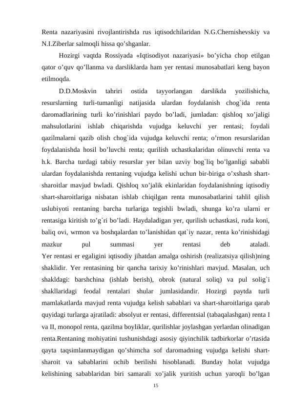 Renta nazariyasini rivojlantirishda rus iqtisodchilaridan N.G.Chernishevskiy va
N.I.Ziberlar salmoqli hissa qo’shganlar.
Hozirgi vaqtda Rossiyada «Iqtisodiyot nazariyasi» bo’yicha chop etilgan
qator o’quv qo’llanma va darsliklarda ham yer rentasi munosabatlari keng bayon
etilmoqda.
D.D.Moskvin  tahriri  ostida  tayyorlangan  darslikda  yozilishicha,
resurslarning  turli-tumanligi  natijasida  ulardan  foydalanish  chog`ida  renta
daromadlarining  turli  ko’rinishlari  paydo  bo’ladi,  jumladan:  qishloq  xo’jaligi
mahsulotlarini  ishlab  chiqarishda  vujudga  keluvchi  yer  rentasi;  foydali
qazilmalarni qazib olish chog`ida vujudga keluvchi renta; o’rmon resurslaridan
foydalanishda hosil bo’luvchi renta; qurilish uchastkalaridan olinuvchi renta va
h.k. Barcha turdagi tabiiy resurslar yer bilan uzviy bog`liq bo’lganligi sababli
ulardan foydalanishda rentaning vujudga kelishi uchun bir-biriga o’xshash shart-
sharoitlar mavjud bwladi. Qishloq xo’jalik ekinlaridan foydalanishning iqtisodiy
shart-sharoitlariga  nisbatan  ishlab  chiqilgan  renta  munosabatlarini  tahlil  qilish
uslubiyoti  rentaning  barcha  turlariga  tegishli  bwladi,  shunga  ko’ra  ularni  er
rentasiga kiritish to’g`ri bo’ladi. Haydaladigan yer, qurilish uchastkasi, ruda koni,
baliq ovi, wrmon va boshqalardan to’lanishidan qat`iy nazar, renta ko’rinishidagi
mazkur
 
pul
 
summasi
 
yer
 
rentasi
 
deb
 
ataladi.
Yer rentasi er egaligini iqtisodiy jihatdan amalga oshirish (realizatsiya qilish)ning
shaklidir. Yer rentasining bir qancha tarixiy ko’rinishlari mavjud. Masalan, uch
shakldagi:  barshchina  (ishlab  berish),  obrok  (natural  soliq)  va  pul  solig`i
shakllaridagi  feodal  rentalari  shular  jumlasidandir.  Hozirgi  paytda  turli
mamlakatlarda mavjud renta vujudga kelish sabablari va shart-sharoitlariga qarab
quyidagi turlarga ajratiladi: absolyut er rentasi, differentsial (tabaqalashgan) renta I
va II, monopol renta, qazilma boyliklar, qurilishlar joylashgan yerlardan olinadigan
renta.Rentaning mohiyatini tushunishdagi asosiy qiyinchilik tadbirkorlar o’rtasida
qayta  taqsimlanmaydigan  qo’shimcha  sof  daromadning  vujudga  kelishi  shart-
sharoit  va  sabablarini  ochib  berilishi  hisoblanadi.  Bunday  holat  vujudga
kelishining  sabablaridan  biri  samarali  xo’jalik  yuritish  uchun  yaroqli  bo’lgan
15
