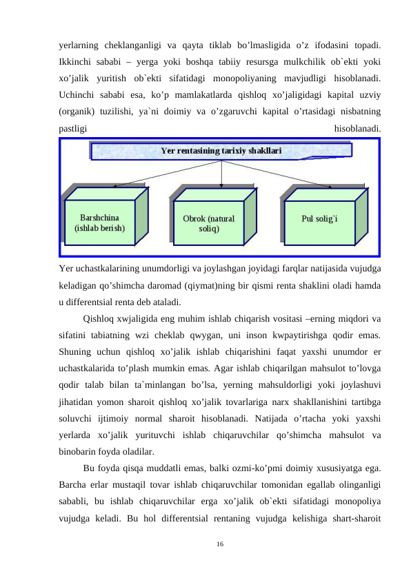 yerlarning  cheklanganligi  va  qayta  tiklab  bo’lmasligida  o’z  ifodasini  topadi.
Ikkinchi  sababi  –  yerga  yoki  boshqa  tabiiy resursga  mulkchilik ob`ekti  yoki
xo’jalik  yuritish  ob`ekti  sifatidagi  monopoliyaning  mavjudligi  hisoblanadi.
Uchinchi  sababi  esa,  ko’p  mamlakatlarda  qishloq  xo’jaligidagi  kapital  uzviy
(organik)  tuzilishi, ya`ni  doimiy va o’zgaruvchi  kapital  o’rtasidagi  nisbatning
pastligi
 
hisoblanadi.
Yer uchastkalarining unumdorligi va joylashgan joyidagi farqlar natijasida vujudga
keladigan qo’shimcha daromad (qiymat)ning bir qismi renta shaklini oladi hamda
u differentsial renta deb ataladi.
Qishloq xwjaligida eng muhim ishlab chiqarish vositasi –erning miqdori va
sifatini  tabiatning  wzi  cheklab  qwygan,  uni  inson  kwpaytirishga  qodir  emas.
Shuning  uchun  qishloq  xo’jalik  ishlab  chiqarishini  faqat  yaxshi  unumdor  er
uchastkalarida to’plash mumkin emas. Agar ishlab chiqarilgan mahsulot to’lovga
qodir  talab  bilan  ta`minlangan  bo’lsa,  yerning  mahsuldorligi  yoki  joylashuvi
jihatidan yomon sharoit qishloq xo’jalik tovarlariga narx shakllanishini tartibga
soluvchi  ijtimoiy  normal  sharoit  hisoblanadi.  Natijada  o’rtacha  yoki  yaxshi
yerlarda  xo’jalik  yurituvchi  ishlab  chiqaruvchilar  qo’shimcha  mahsulot  va
binobarin foyda oladilar.
Bu foyda qisqa muddatli emas, balki ozmi-ko’pmi doimiy xususiyatga ega.
Barcha erlar mustaqil tovar ishlab chiqaruvchilar tomonidan egallab olinganligi
sababli,  bu  ishlab  chiqaruvchilar  erga  xo’jalik  ob`ekti  sifatidagi  monopoliya
vujudga  keladi.  Bu  hol  differentsial  rentaning  vujudga  kelishiga  shart-sharoit
16
