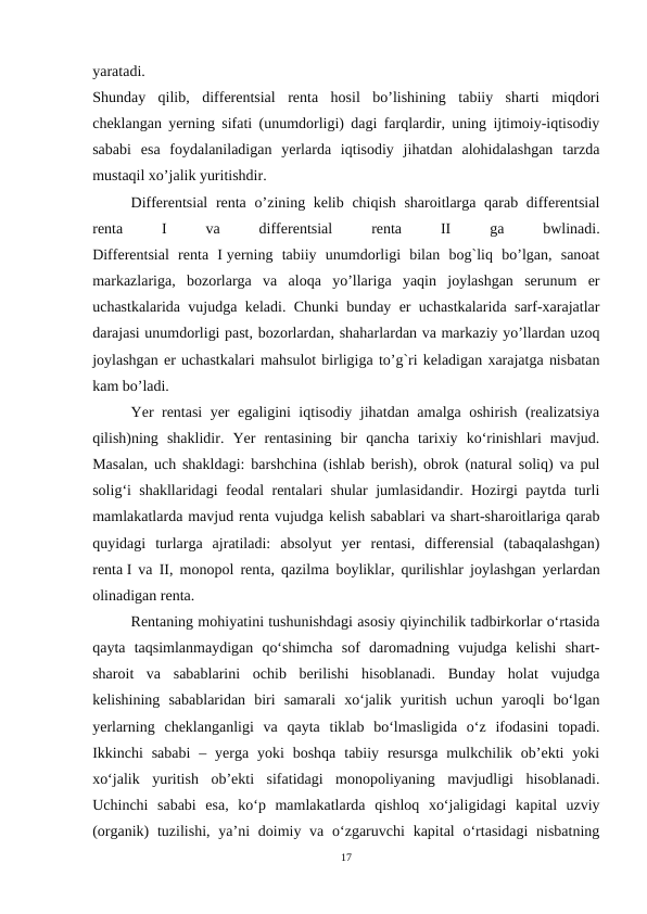 yaratadi.
Shunday  qilib,  differentsial  renta  hosil  bo’lishining  tabiiy  sharti  miqdori
cheklangan yerning sifati (unumdorligi) dagi farqlardir, uning ijtimoiy-iqtisodiy
sababi  esa  foydalaniladigan  yerlarda  iqtisodiy  jihatdan  alohidalashgan  tarzda
mustaqil xo’jalik yuritishdir.
Differentsial  renta o’zining kelib chiqish sharoitlarga qarab differentsial
renta
 
I
 
va
 
differentsial
 
renta
 
II
 
ga
 
bwlinadi.
Differentsial  renta  I yerning  tabiiy  unumdorligi  bilan  bog`liq  bo’lgan,  sanoat
markazlariga,  bozorlarga  va  aloqa  yo’llariga  yaqin  joylashgan  serunum  er
uchastkalarida vujudga keladi. Chunki bunday er uchastkalarida sarf-xarajatlar
darajasi unumdorligi past, bozorlardan, shaharlardan va markaziy yo’llardan uzoq
joylashgan er uchastkalari mahsulot birligiga to’g`ri keladigan xarajatga nisbatan
kam bo’ladi.
Yer rentasi yer egaligini iqtisodiy jihatdan amalga oshirish (realizatsiya
qilish)ning  shaklidir.  Yer  rentasining  bir  qancha  tarixiy  ko‘rinishlari  mavjud.
Masalan, uch shakldagi: barshchina (ishlab berish), obrok (natural soliq) va pul
solig‘i shakllaridagi feodal rentalari shular jumlasidandir. Hozirgi paytda turli
mamlakatlarda mavjud renta vujudga kelish sabablari va shart-sharoitlariga qarab
quyidagi  turlarga  ajratiladi:  absolyut  yer  rentasi,  differensial  (tabaqalashgan)
renta I va II, monopol renta, qazilma boyliklar, qurilishlar joylashgan yerlardan
olinadigan renta. 
Rentaning mohiyatini tushunishdagi asosiy qiyinchilik tadbirkorlar o‘rtasida
qayta  taqsimlanmaydigan  qo‘shimcha  sof  daromadning  vujudga  kelishi  shart-
sharoit  va  sabablarini  ochib  berilishi  hisoblanadi.  Bunday  holat  vujudga
kelishining  sabablaridan  biri  samarali  xo‘jalik  yuritish  uchun  yaroqli  bo‘lgan
yerlarning  cheklanganligi  va  qayta  tiklab  bo‘lmasligida  o‘z  ifodasini  topadi.
Ikkinchi  sababi  –  yerga  yoki  boshqa  tabiiy resursga  mulkchilik ob’ekti  yoki
xo‘jalik  yuritish  ob’ekti  sifatidagi  monopoliyaning  mavjudligi  hisoblanadi.
Uchinchi  sababi  esa,  ko‘p  mamlakatlarda  qishloq  xo‘jaligidagi  kapital  uzviy
(organik)  tuzilishi, ya’ni  doimiy va o‘zgaruvchi  kapital  o‘rtasidagi  nisbatning
17
